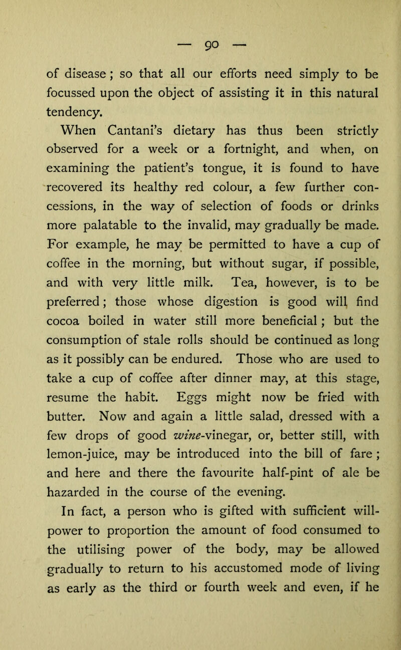 of disease ; so that all our efforts need simply to be focussed upon the object of assisting it in this natural tendency. When Cantani’s dietary has thus been strictly observed for a week or a fortnight, and when, on examining the patient’s tongue, it is found to have recovered its healthy red colour, a few further con- cessions, in the way of selection of foods or drinks more palatable to the invalid, may gradually be made. For example, he may be permitted to have a cup of coffee in the morning, but without sugar, if possible, and with very little milk. Tea, however, is to be preferred; those whose digestion is good will, find cocoa boiled in water still more beneficial; but the consumption of stale rolls should be continued as long as it possibly can be endured. Those who are used to take a cup of coffee after dinner may, at this stage, resume the habit. Eggs might now be fried with butter. Now and again a little salad, dressed with a few drops of good ze//«^-vinegar, or, better still, with lemon-juice, may be introduced into the bill of fare ; and here and there the favourite half-pint of ale be hazarded in the course of the evening. In fact, a person who is gifted with sufficient will- power to proportion the amount of food consumed to the utilising power of the body, may be allowed gradually to return to his accustomed mode of living as early as the third or fourth week and even, if he