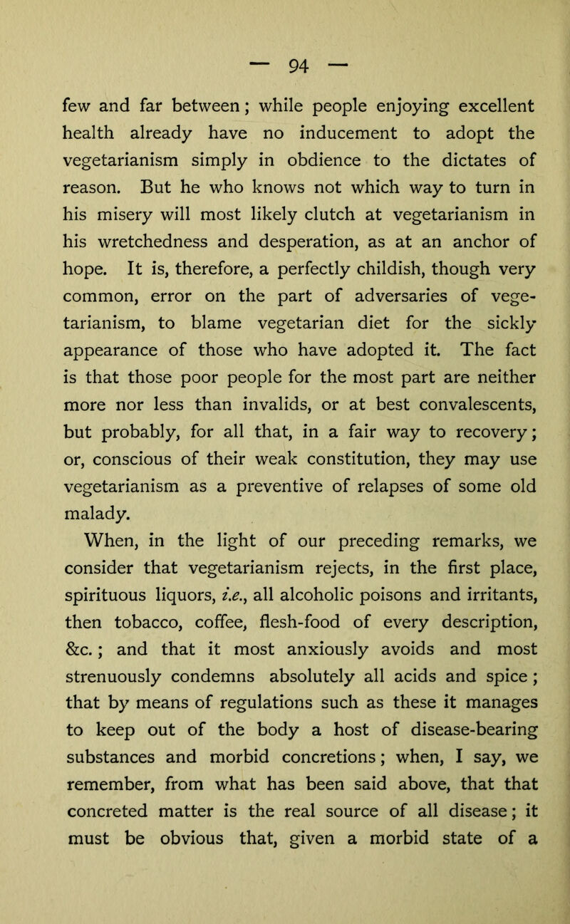 few and far between; while people enjoying excellent health already have no inducement to adopt the vegetarianism simply in obdience to the dictates of reason. But he who knows not which way to turn in his misery will most likely clutch at vegetarianism in his wretchedness and desperation, as at an anchor of hope. It is, therefore, a perfectly childish, though very common, error on the part of adversaries of vege- tarianism, to blame vegetarian diet for the sickly appearance of those who have adopted it. The fact is that those poor people for the most part are neither more nor less than invalids, or at best convalescents, but probably, for all that, in a fair way to recovery; or, conscious of their weak constitution, they may use vegetarianism as a preventive of relapses of some old malady. When, in the light of our preceding remarks, we consider that vegetarianism rejects, in the first place, spirituous liquors, 2>., all alcoholic poisons and irritants, then tobacco, coffee, flesh-food of every description, &c.; and that it most anxiously avoids and most strenuously condemns absolutely all acids and spice ; that by means of regulations such as these it manages to keep out of the body a host of disease-bearing substances and morbid concretions; when, I say, we remember, from what has been said above, that that concreted matter is the real source of all disease; it must be obvious that, given a morbid state of a