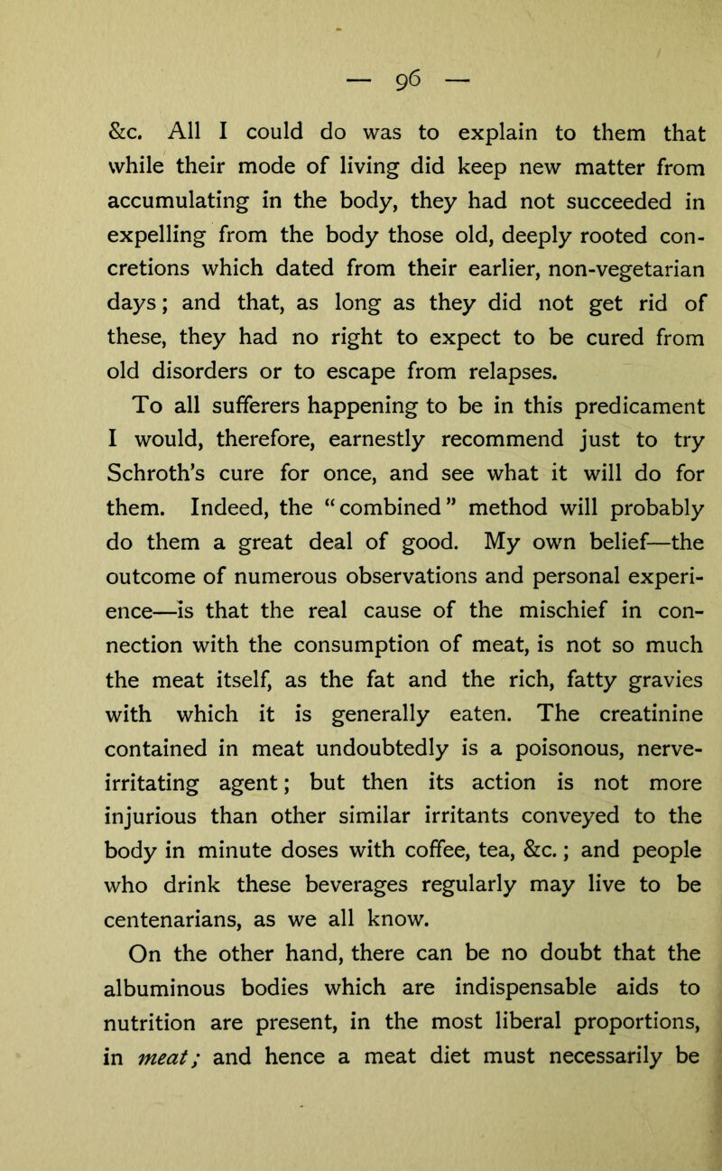 &c. All I could do was to explain to them that while their mode of living did keep new matter from accumulating in the body, they had not succeeded in expelling from the body those old, deeply rooted con- cretions which dated from their earlier, non-vegetarian days; and that, as long as they did not get rid of these, they had no right to expect to be cured from old disorders or to escape from relapses. To all sufferers happening to be in this predicament I would, therefore, earnestly recommend just to try Schroth’s cure for once, and see what it will do for them. Indeed, the “combined” method will probably do them a great deal of good. My own belief—the outcome of numerous observations and personal experi- ence—is that the real cause of the mischief in con- nection with the consumption of meat, is not so much the meat itself, as the fat and the rich, fatty gravies with which it is generally eaten. The creatinine contained in meat undoubtedly is a poisonous, nerve- irritating agent; but then its action is not more injurious than other similar irritants conveyed to the body in minute doses with coffee, tea, &c.; and people who drink these beverages regularly may live to be centenarians, as we all know. On the other hand, there can be no doubt that the albuminous bodies which are indispensable aids to nutrition are present, in the most liberal proportions, in meat; and hence a meat diet must necessarily be