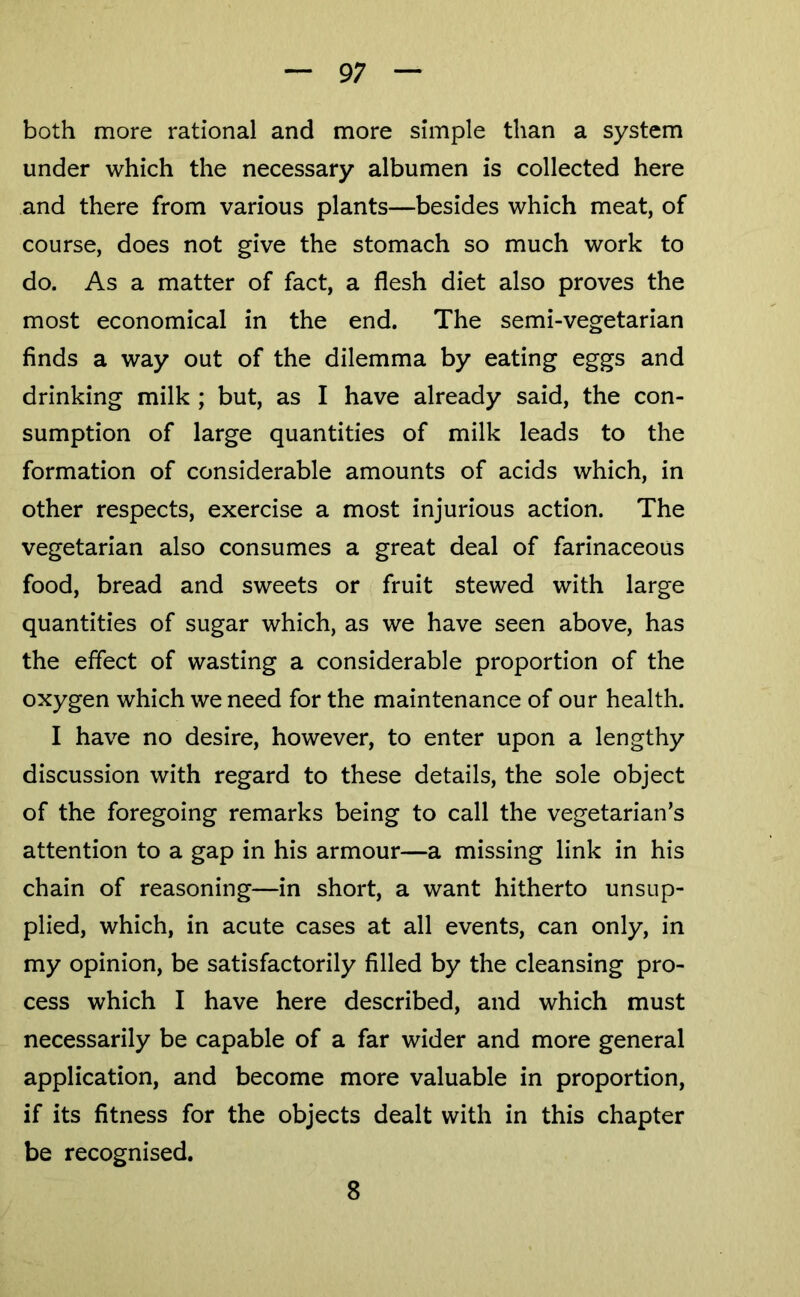 9; both more rational and more simple than a system under which the necessary albumen is collected here and there from various plants—besides which meat, of course, does not give the stomach so much work to do. As a matter of fact, a flesh diet also proves the most economical in the end. The semi-vegetarian finds a way out of the dilemma by eating eggs and drinking milk ; but, as I have already said, the con- sumption of large quantities of milk leads to the formation of considerable amounts of acids which, in other respects, exercise a most injurious action. The vegetarian also consumes a great deal of farinaceous food, bread and sweets or fruit stewed with large quantities of sugar which, as we have seen above, has the effect of wasting a considerable proportion of the oxygen which we need for the maintenance of our health. I have no desire, however, to enter upon a lengthy discussion with regard to these details, the sole object of the foregoing remarks being to call the vegetarian’s attention to a gap in his armour—a missing link in his chain of reasoning—in short, a want hitherto unsup- plied, which, in acute cases at all events, can only, in my opinion, be satisfactorily filled by the cleansing pro- cess which I have here described, and which must necessarily be capable of a far wider and more general application, and become more valuable in proportion, if its fitness for the objects dealt with in this chapter be recognised. 8