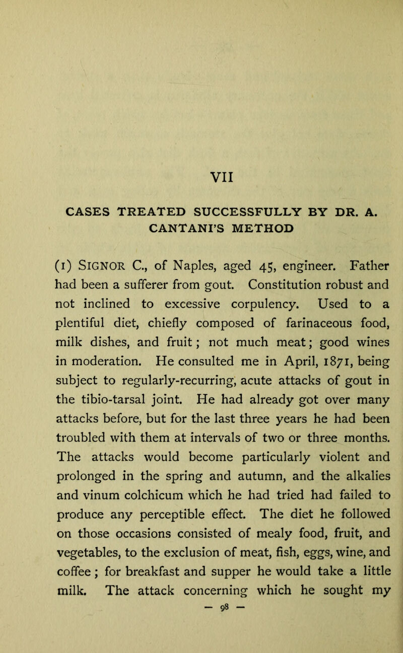 VII CASES TREATED SUCCESSFULLY BY DR. A. CANTANI’S METHOD (i) Signor C, of Naples, aged 45, engineer. Father had been a sufferer from gout. Constitution robust and not inclined to excessive corpulency. Used to a plentiful diet, chiefly composed of farinaceous food, milk dishes, and fruit; not much meat; good wines in moderation. He consulted me in April, 1871, being subject to regularly-recurring; acute attacks of gout in the tibio-tarsal joint. He had already got over many attacks before, but for the last three years he had been troubled with them at intervals of two or three months. The attacks would become particularly violent and prolonged in the spring and autumn, and the alkalies and vinum colchicum which he had tried had failed to produce any perceptible effect. The diet he followed on those occasions consisted of mealy food, fruit, and vegetables, to the exclusion of meat, fish, eggs, wine, and coffee; for breakfast and supper he would take a little milk. The attack concerning which he sought my