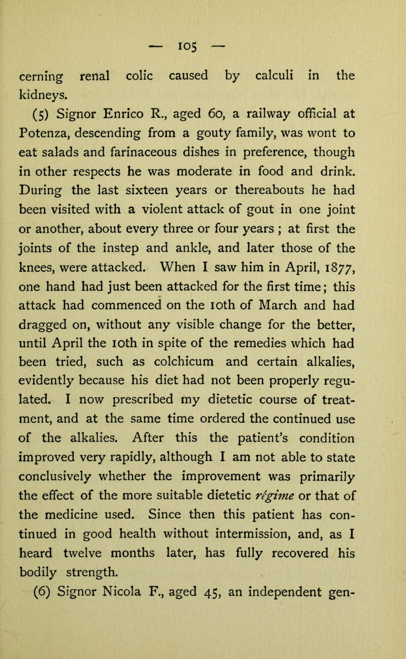 cerning renal colic caused by calculi in the kidneys. (5) Signor Enrico R., aged 6o, a railway official at Potenza, descending from a gouty family, was wont to eat salads and farinaceous dishes in preference, though in other respects he was moderate in food and drink. During the last sixteen years or thereabouts he had been visited with a violent attack of gout in one joint or another, about every three or four years ; at first the joints of the instep and ankle, and later those of the knees, were attacked. When I saw him in April, 1877, one hand had just been attacked for the first time; this attack had commenced on the loth of March and had dragged on, without any visible change for the better, until April the loth in spite of the remedies which had been tried, such as colchicum and certain alkalies, evidently because his diet had not been properly regu- lated. I now prescribed my dietetic course of treat- ment, and at the same time ordered the continued use of the alkalies. After this the patient’s condition improved very rapidly, although I am not able to state conclusively whether the improvement was primarily the effect of the more suitable dietetic regime or that of the medicine used. Since then this patient has con- tinued in good health without intermission, and, as I heard twelve months later, has fully recovered his bodily strength. (6) Signor Nicola F., aged 45, an independent gen-