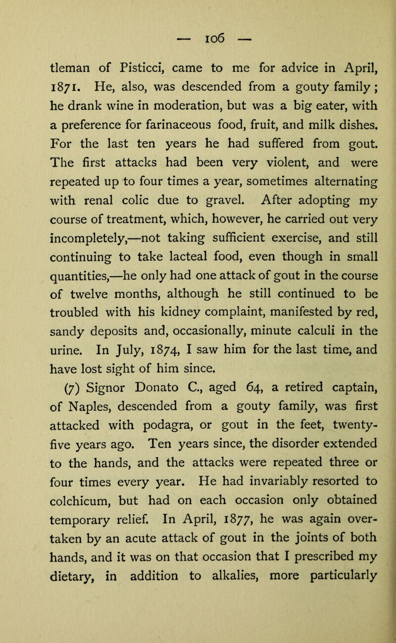 io6 tleman of Pisticci, came to me for advice in April, 1871. He, also, was descended from a gouty family ; he drank wine in moderation, but was a big eater, with a preference for farinaceous food, fruit, and milk dishes. For the last ten years he had suffered from gout. The first attacks had been very violent, and were repeated up to four times a year, sometimes alternating with renal colic due to gravel. After adopting my course of treatment, which, however, he carried out very incompletely,—not taking sufficient exercise, and still continuing to take lacteal food, even though in small quantities,—he only had one attack of gout in the course of twelve months, although he still continued to be troubled with his kidney complaint, manifested by red, sandy deposits and, occasionally, minute calculi in the urine. In July, 1874, I saw him for the last time, and have lost sight of him since. (7) Signor Donato C, aged 64, a retired captain, of Naples, descended from a gouty family, was first attacked with podagra, or gout in the feet, twenty- five years ago. Ten years since, the disorder extended to the hands, and the attacks were repeated three or four times every year. He had invariably resorted to colchicum, but had on each occasion only obtained temporary relief. In April, 1877, he was again over- taken by an acute attack of gout in the joints of both hands, and it was on that occasion that I prescribed my dietary, in addition to alkalies, more particularly