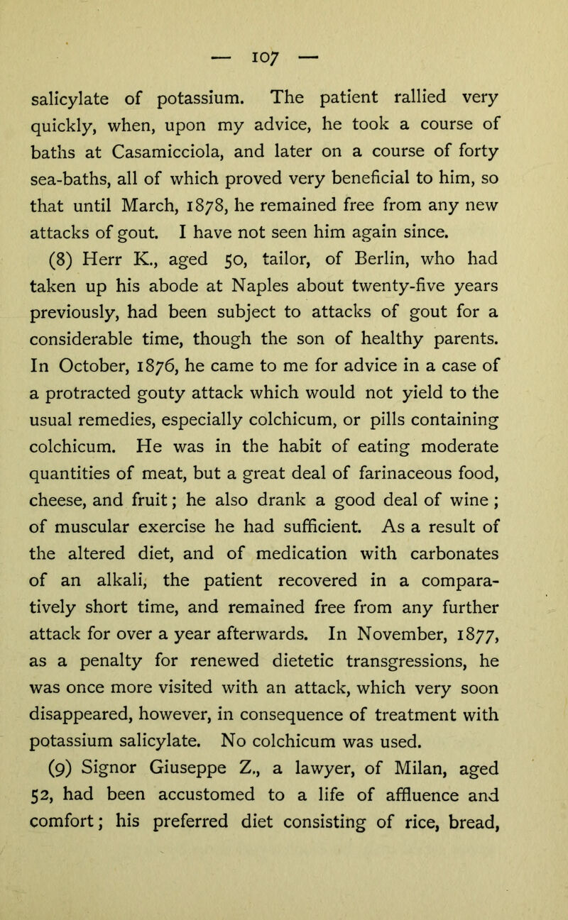 salicylate of potassium. The patient rallied very quickly, when, upon my advice, he took a course of baths at Casamicciola, and later on a course of forty sea-baths, all of which proved very beneficial to him, so that until March, 1878, he remained free from any new attacks of gout. I have not seen him again since. (8) Herr K., aged 50, tailor, of Berlin, who had taken up his abode at Naples about twenty-five years previously, had been subject to attacks of gout for a considerable time, though the son of healthy parents. In October, 1876, he came to me for advice in a case of a protracted gouty attack which would not yield to the usual remedies, especially colchicum, or pills containing colchicum. He was in the habit of eating moderate quantities of meat, but a great deal of farinaceous food, cheese, and fruit; he also drank a good deal of wine ; of muscular exercise he had sufficient. As a result of the altered diet, and of medication with carbonates of an alkali, the patient recovered in a compara- tively short time, and remained free from any further attack for over a year afterwards. In November, 1877, as a penalty for renewed dietetic transgressions, he was once more visited with an attack, which very soon disappeared, however, in consequence of treatment with potassium salicylate. No colchicum was used. (9) Signor Giuseppe Z., a lawyer, of Milan, aged 52, had been accustomed to a life of affluence and comfort; his preferred diet consisting of rice, bread.