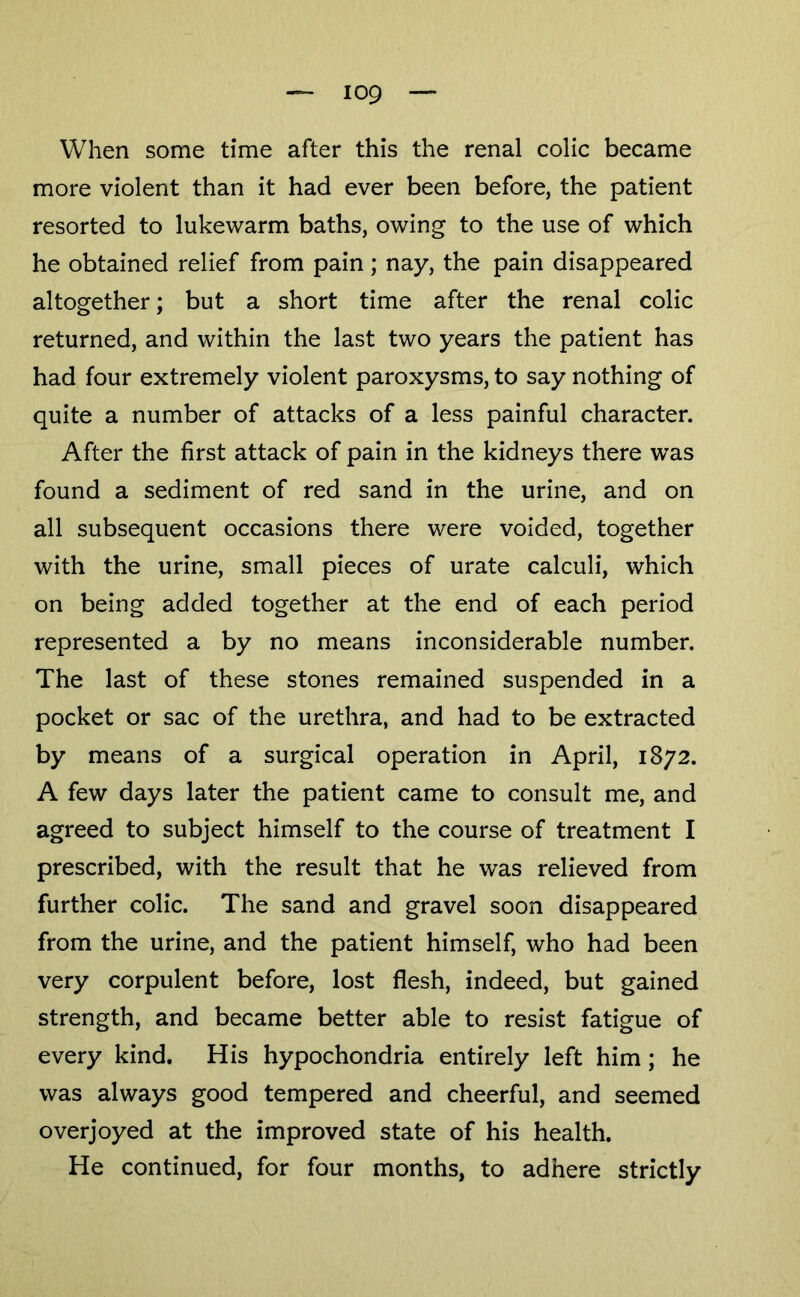 When some time after this the renal colic became more violent than it had ever been before, the patient resorted to lukewarm baths, owing to the use of which he obtained relief from pain; nay, the pain disappeared altogether; but a short time after the renal colic returned, and within the last two years the patient has had four extremely violent paroxysms, to say nothing of quite a number of attacks of a less painful character. After the first attack of pain in the kidneys there was found a sediment of red sand in the urine, and on all subsequent occasions there were voided, together with the urine, small pieces of urate calculi, which on being added together at the end of each period represented a by no means inconsiderable number. The last of these stones remained suspended in a pocket or sac of the urethra, and had to be extracted by means of a surgical operation in April, 1872. A few days later the patient came to consult me, and agreed to subject himself to the course of treatment I prescribed, with the result that he was relieved from further colic. The sand and gravel soon disappeared from the urine, and the patient himself, who had been very corpulent before, lost flesh, indeed, but gained strength, and became better able to resist fatigue of every kind. His hypochondria entirely left him; he was always good tempered and cheerful, and seemed overjoyed at the improved state of his health. He continued, for four months, to adhere strictly