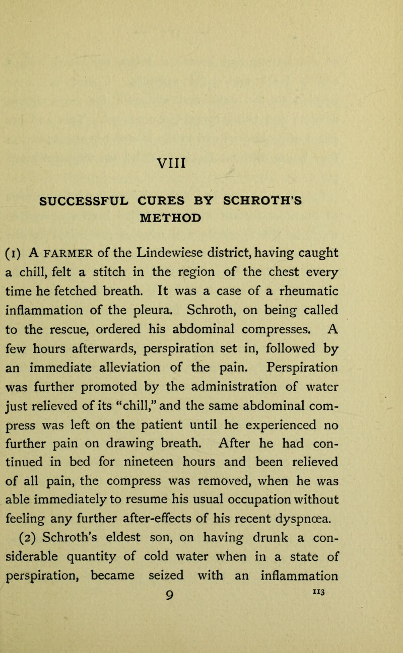 VIII SUCCESSFUL CURES BY SCHROTH’S METHOD (i) A FARMER of the Lindewiese district, having caught a chill, felt a stitch in the region of the chest every time he fetched breath. It was a case of a rheumatic inflammation of the pleura. Schroth, on being called to the rescue, ordered his abdominal compresses. A few hours afterwards, perspiration set in, followed by an immediate alleviation of the pain. Perspiration was further promoted by the administration of water just relieved of its “chill,” and the same abdominal com- press was left on the patient until he experienced no further pain on drawing breath. After he had con- tinued in bed for nineteen hours and been relieved of all pain, the compress was removed, when he was able immediately to resume his usual occupation without feeling any further after-effects of his recent dyspnoea. (2) Schroth's eldest son, on having drunk a con- siderable quantity of cold water when in a state of perspiration, became seized with an inflammation Q “3