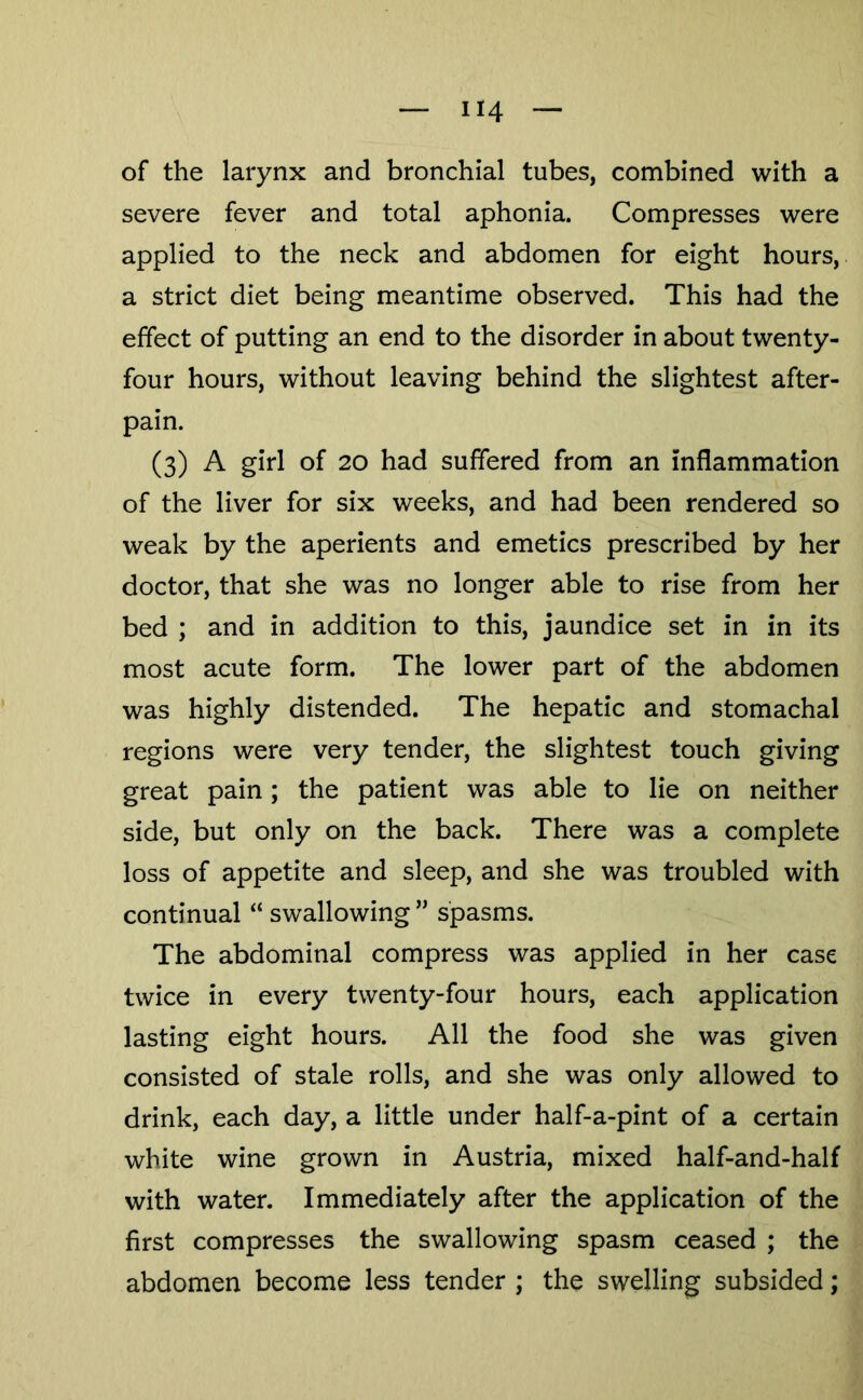 of the larynx and bronchial tubes, combined with a severe fever and total aphonia. Compresses were applied to the neck and abdomen for eight hours, a strict diet being meantime observed. This had the effect of putting an end to the disorder in about twenty- four hours, without leaving behind the slightest after- pain. (3) A girl of 20 had suffered from an inflammation of the liver for six weeks, and had been rendered so weak by the aperients and emetics prescribed by her doctor, that she was no longer able to rise from her bed ; and in addition to this, jaundice set in in its most acute form. The lower part of the abdomen was highly distended. The hepatic and stomachal regions were very tender, the slightest touch giving great pain; the patient was able to lie on neither side, but only on the back. There was a complete loss of appetite and sleep, and she was troubled with continual “ swallowing ” spasms. The abdominal compress was applied in her case twice in every twenty-four hours, each application lasting eight hours. All the food she was given consisted of stale rolls, and she was only allowed to drink, each day, a little under half-a-pint of a certain white wine grown in Austria, mixed half-and-half with water. Immediately after the application of the first compresses the swallowing spasm ceased ; the abdomen become less tender ; the swelling subsided;