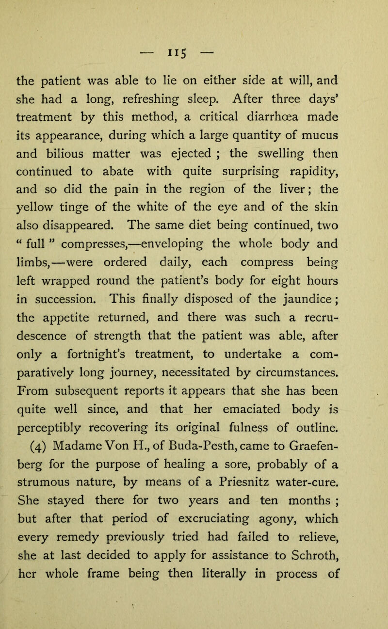 the patient was able to lie on either side at will, and she had a long, refreshing sleep. After three days’ treatment by this method, a critical diarrhoea made its appearance, during which a large quantity of mucus and bilious matter was ejected ; the swelling then continued to abate with quite surprising rapidity, and so did the pain in the region of the liver; the yellow tinge of the white of the eye and of the skin also disappeared. The same diet being continued, two “ full ” compresses,—enveloping the whole body and limbs,—were ordered daily, each compress being left wrapped round the patient’s body for eight hours in succession. This finally disposed of the jaundice; the appetite returned, and there was such a recru- descence of strength that the patient was able, after only a fortnight’s treatment, to undertake a com- paratively long journey, necessitated by circumstances. From subsequent reports it appears that she has been quite well since, and that her emaciated body is perceptibly recovering its original fulness of outline. (4) Madame Von H., of Buda-Pesth, came to Graefen- berg for the purpose of healing a sore, probably of a strumous nature, by means of a Priesnitz water-cure. She stayed there for two years and ten months ; but after that period of excruciating agony, which every remedy previously tried had failed to relieve, she at last decided to apply for assistance to Schroth, her whole frame being then literally in process of