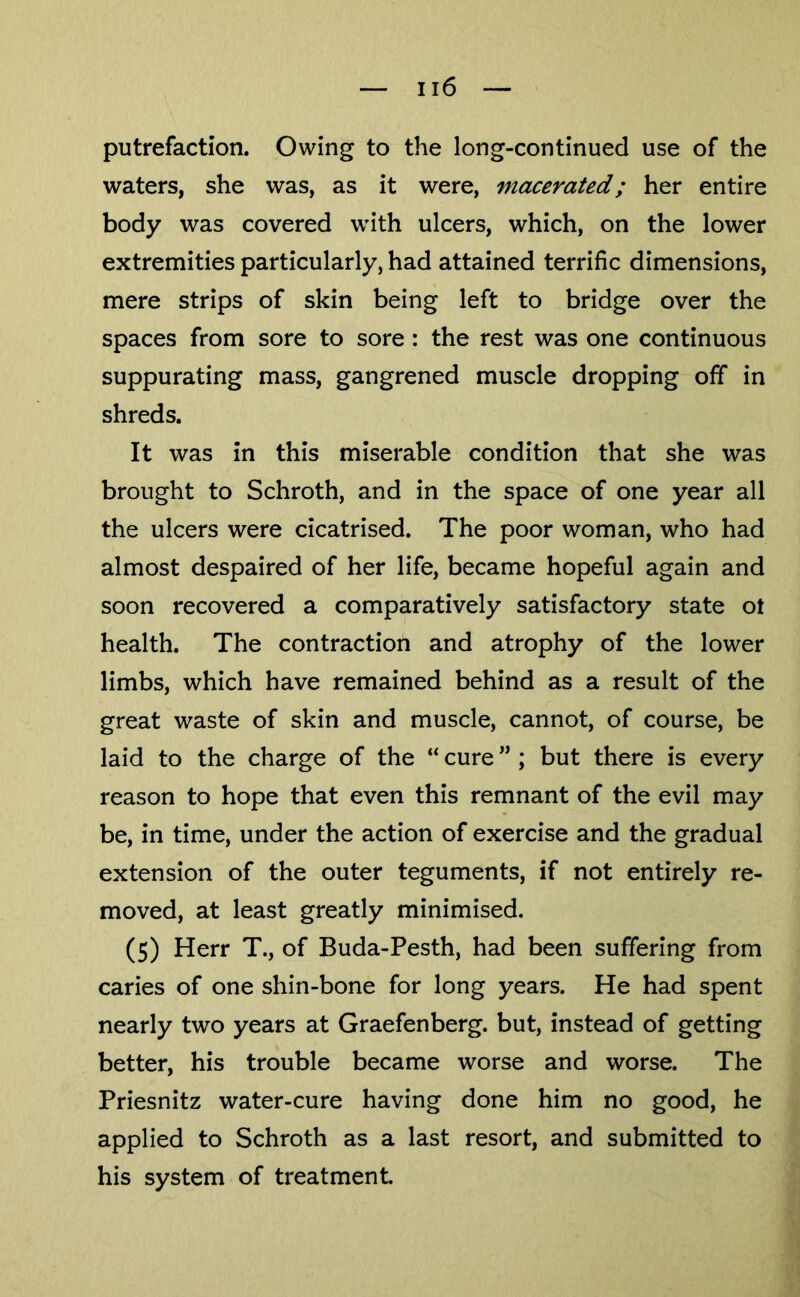 putrefaction. Owing to the long-continued use of the waters, she was, as it were, macerated; her entire body was covered with ulcers, which, on the lower extremities particularly, had attained terrific dimensions, mere strips of skin being left to bridge over the spaces from sore to sore: the rest was one continuous suppurating mass, gangrened muscle dropping off in shreds. It was in this miserable condition that she was brought to Schroth, and in the space of one year all the ulcers were cicatrised. The poor woman, who had almost despaired of her life, became hopeful again and soon recovered a comparatively satisfactory state ot health. The contraction and atrophy of the lower limbs, which have remained behind as a result of the great waste of skin and muscle, cannot, of course, be laid to the charge of the “ cure ” ; but there is every reason to hope that even this remnant of the evil may be, in time, under the action of exercise and the gradual extension of the outer teguments, if not entirely re- moved, at least greatly minimised. (5) Herr T., of Buda-Pesth, had been suffering from caries of one shin-bone for long years. He had spent nearly two years at Graefenberg. but, instead of getting better, his trouble became worse and worse. The Priesnitz water-cure having done him no good, he applied to Schroth as a last resort, and submitted to his system of treatment.