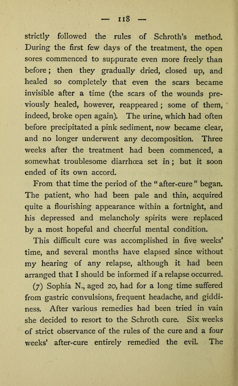 strictly followed the rules of Schroth’s method. During the first few days of the treatment, the open sores commenced to suppurate even more freely than before; then they gradually dried, closed up, and healed so completely that even the scars became invisible after a time (the scars of the wounds pre- viously healed, however, reappeared ; some of them, indeed, broke open again). The urine, which had often before precipitated a pink sediment, now became clear, and no longer underwent any decomposition. Three weeks after the treatment had been commenced, a somewhat troublesome diarrhoea set in ; but it soon ended of its own accord. From that time the period of the “after-cure” began. The patient, who had been pale and thin, acquired quite a flourishing appearance within a fortnight, and his depressed and melancholy spirits were replaced by a most hopeful and cheerful mental condition. This difficult cure was accomplished in five weeks* time, and several months have elapsed since without my hearing of any relapse, although it had been arranged that I should be informed if a relapse occurred. (7) Sophia N., aged 20, had for a long time suffered from gastric convulsions, frequent headache, and giddi- ness. After various remedies had been tried in vain she decided to resort to the Schroth cure. Six weeks of strict observance of the rules of the cure and a four weeks’ after-cure entirely remedied the evil. The