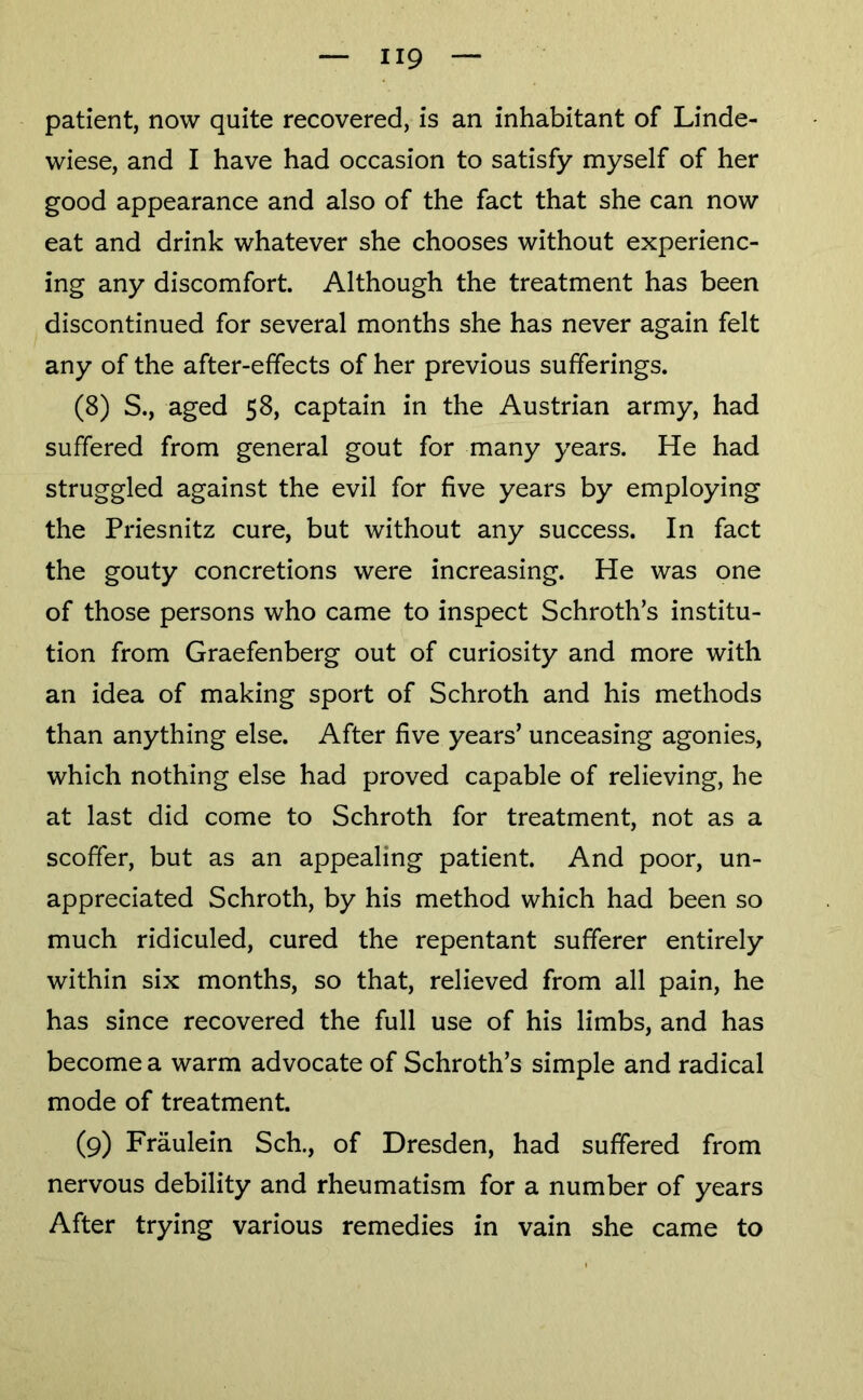 patient, now quite recovered, is an inhabitant of Linde- wiese, and I have had occasion to satisfy myself of her good appearance and also of the fact that she can now eat and drink whatever she chooses without experienc- ing any discomfort. Although the treatment has been discontinued for several months she has never again felt any of the after-effects of her previous sufferings. (8) S., aged 58, captain in the Austrian army, had suffered from general gout for many years. He had struggled against the evil for five years by employing the Priesnitz cure, but without any success. In fact the gouty concretions were increasing. He was one of those persons who came to inspect Schroth’s institu- tion from Graefenberg out of curiosity and more with an idea of making sport of Schroth and his methods than anything else. After five years’ unceasing agonies, which nothing else had proved capable of relieving, he at last did come to Schroth for treatment, not as a scoffer, but as an appealing patient. And poor, un- appreciated Schroth, by his method which had been so much ridiculed, cured the repentant sufferer entirely within six months, so that, relieved from all pain, he has since recovered the full use of his limbs, and has become a warm advocate of Schroth’s simple and radical mode of treatment. (9) Fraulein Sch., of Dresden, had suffered from nervous debility and rheumatism for a number of years After trying various remedies in vain she came to