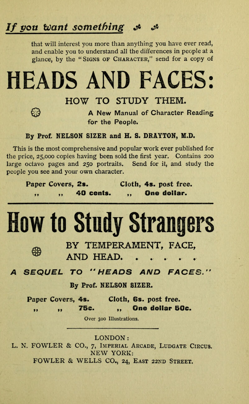 If pou toant something ^ that will interest you more than anything you have ever read, and enable you to understand all the differences in people at a glance, by the “Signs of Character,” send for a copy of HEADS AND FACES: HOW TO STUDY THEM* A New Manual of Character Reading for the People. By Prof. NELSON SIZER and H. S. DRAYTON, M.D. This is the most comprehensive and popular work ever published for the price, 25,000 copies having been sold the first year. Contains 200 large octavo pages and 250 portraits. Send for it, and study the people you see and your own character. Paper Covers, 2s. Cloth, 4s. post free. ,, ,, 40 cents. ,, One dollar. How to Study Strangers ^ BY TEMPERAMENT, FACE, ® AND HEAD A SEQUEL TO HEADS AND FACES. ” By Prof. NELSON SIZER. Paper Covers, 4s. Cloth, 6s. post free. ,, ,, 75c. ,, One dollar 50c. Over 300 Illustrations. LONDON: L. N. FOWLER & CO., 7, Imperial Arcade, Ludgate Circus. NEW YORK: FOWLER & WELLS CO., 24, East 22nd Street.