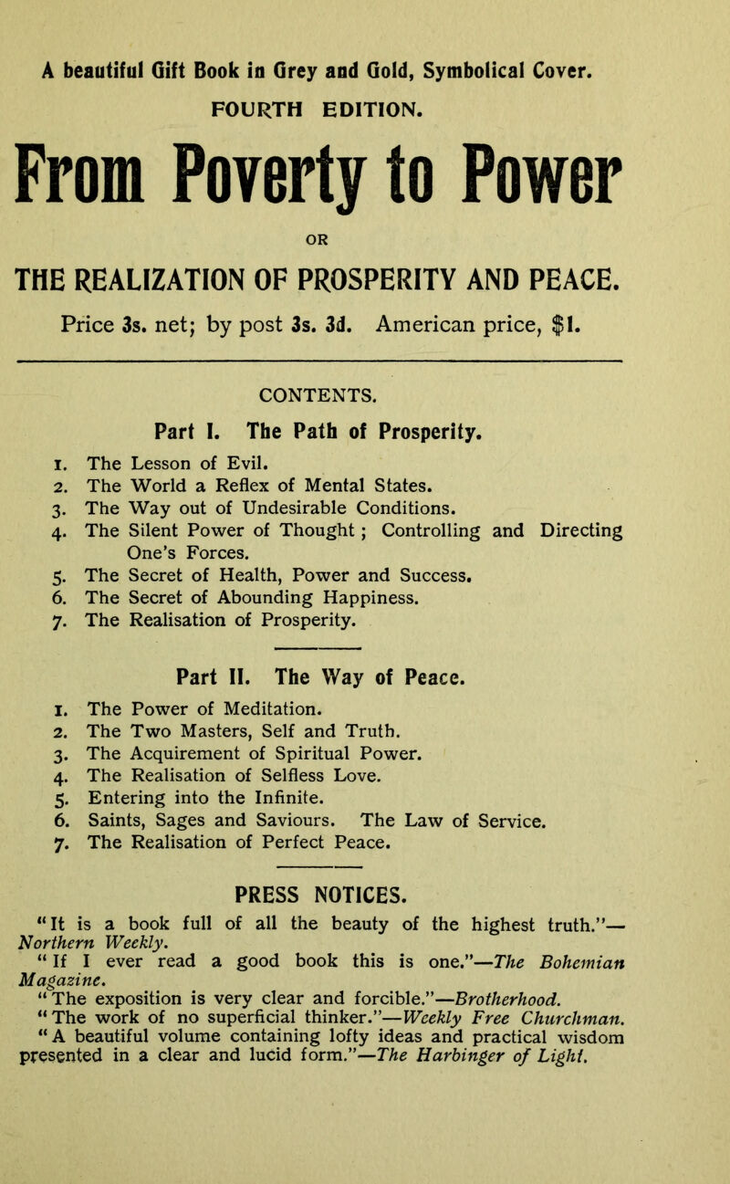 A beautiful Gift Book in Grey and Gold, Symbolical Cover. FOURTH EDITION. From Poverty to Power OR THE REALIZATION OF PROSPERITY AND PEACE. Price 3s. net; by post 3s. 3d. American price, $1. CONTENTS. Part I. The Path of Prosperity. 1. The Lesson of Evil. 2. The World a Reflex of Mental States. 3. The Way out of Undesirable Conditions. 4. The Silent Power of Thought; Controlling and Directing One’s Forces. 5. The Secret of Health, Power and Success. 6. The Secret of Abounding Happiness. 7. The Realisation of Prosperity. Part II. The Way of Peace. 1. The Power of Meditation. 2. The Two Masters, Self and Truth. 3. The Acquirement of Spiritual Power. 4. The Realisation of Selfless Love. 5. Entering into the Infinite. 6. Saints, Sages and Saviours. The Law of Service. 7. The Realisation of Perfect Peace. PRESS NOTICES. “It is a book full of all the beauty of the highest truth.”— Northern Weekly. “ If I ever read a good book this is one.”—The Bohemian Magazine. “ The exposition is very clear and forcible.”—Brotherhood. “The work of no superficial thinker.”—Weekly Free Churchman. “A beautiful volume containing lofty ideas and practical wisdom presented in a clear and lucid form.”—The Harbinger of Light.