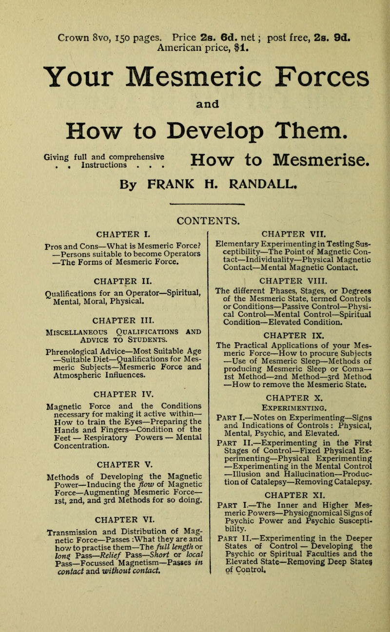 Crown 8vo, 150 pages. Price 2s. 6d. net; post free, 2s. 9d, American price, $1. Your Mesmeric Forces and How to Develop Them. Giving full and comprehensive . , Instructions . . . How to Mesmerise. By FRANK H. RANDALL. CONTENTS. CHAPTER I. Pros and Cons—What is Mesmeric Force? —Persons suitable to become Operators —The Forms of Mesmeric Force. CHAPTER II. Qualifications for an Operator—Spiritual, Mental, Moral, Physical. CHAPTER III. Miscellaneous Qualifications and Advice to Students. Phrenological Advice—Most Suitable Age —Suitable Diet—Qualifications for Mes- meric Subjects—Mesmeric Force and Atmospheric Influences. CHAPTER IV. Magnetic Force and the Conditions necessary for making it active within— How to train the Eyes—Preparing the Hands and Fingers—Condition of the Feet — Respiratory Powers — Mental Concentration. CHAPTER V. Methods of Developing the Magnetic Power—Inducing the flow of Magnetic Force—Augmenting Mesmeric Force— ist, and, and 3rd Methods for so doing. CHAPTER VI. Transmission and Distribution of Mag- netic Force—Passes :What they are and hov/ to practise them—The full length or long Fzss—Relief Fass—Short or local Pass—Focussed Magnetism—Passes in contact and without contact. CHAPTER VII. Elementary Experimenting in Testing Sus- ceptibility—The Point of Magnetic Con- tact—Individuality—Physical Magnetic Contact—Mental Magnetic Contact. CHAPTER VIII. The different Phases, Stages, or Degrees of the Mesmeric State, termed Controls or Conditions—Passive Control—Physi- cal Control—Mental Control—Spiritual Condition—Elevated Condition. CHAPTER IX. The Practical Applications of your Mes- meric Force—How to procure Subjects —Use of Mesmeric Sleep—Methods of producing Mesmeric Sleep or Coma— 1st Method—2nd Method—3rd Method —How to remove the Mesmeric State. CHAPTER X. Experimenting. Part I.—Notes on Experimenting—Signs and Indications of Controls : Physical, Mental, Psychic, and Elevated. Part II.—Experimenting in the First Stages of Control—Fixed Physical Ex- perimenting—Physical Experimenting —Experimenting in the Mental Control —Illusion and Hallucination—Produc- tion of Catalepsy—Removing Catalepsy. CHAPTER XI. Part I.—The Inner and Higher Mes- meric Powers—Physiognomical Signs of Psychic Power and Psychic Suscepti- bility. P.\RT II.—Experimenting in the Deeper States of Control — Developing the Psychic or Spiritual Faculties and the Elevated State—Removing Deep State§ pf Control.