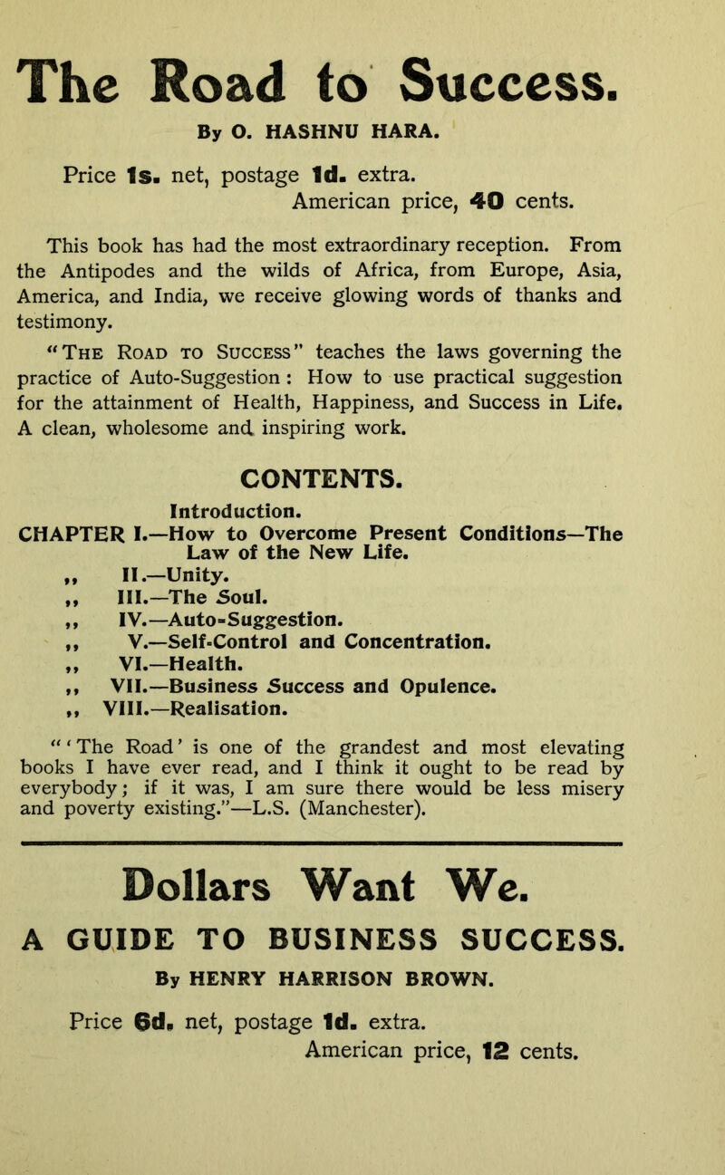 The Road to Success. By O. HASHNU HARA. Price Is. net, postage Id. extra. American price, 40 cents. This book has had the most extraordinary reception. From the Antipodes and the wilds of Africa, from Europe, Asia, America, and India, we receive glowing words of thanks and testimony. *‘The Road to Success” teaches the laws governing the practice of Auto-Suggestion : How to use practical suggestion for the attainment of Health, Happiness, and Success in Life. A clean, wholesome and inspiring work. CONTENTS. Introduction. CHAPTER I.~How to Overcome Present Conditions—The Law of the New Life. ,, II.—Unity. ,, HI.—The 5oul. ,, IV.—Auto-Suggestion. ,, V.—Self-Control and Concentration. „ VI.—Health. ,, VII.—Business Success and Opulence. ,f VIII.—Realisation. The Road’ is one of the grandest and most elevating books I have ever read, and I think it ought to be read by everybody; if it was, I am sure there would be less misery and poverty existing.”—L.S. (Manchester). Dollars Want Wc. A GUIDE TO BUSINESS SUCCESS. By HENRY HARRISON BROWN. Price 6d. net, postage Id. extra.