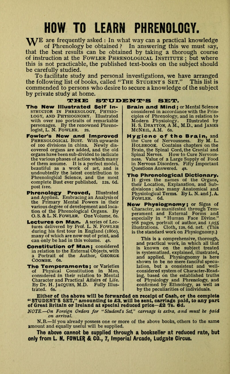 HOW TO LEARN PHRENOLOGY. are frequently asked : In what way can a practical knowledge ^ ’ of Phrenology be obtained ? In answering this we must say, that the best results can be obtained by taking a thorough course of instruction at the Fowler Phrenological Institute ; but where this is not practicable, the published text-books on the subject should be carefully studied. To facilitate study and personal investigations, we have arranged the following list of books, called “The Student s Set.” This list is commended to persons who desire to secure a knowledge of the subject by private study at home. TMIS STXJOENT’S SET. The New Illustrated Self* In- STRUCTOR IN PHRENOLOGY, PHYSIO- LOGY, AND Physiognomy. Illustrated with over loo portraits of remarkable personages. By the renowned Phreno- logist, L. N. Fowler. 2s. Fowler’s New and Improved Phrenological Bust. With upwards of 100 divisions in china. Newly dis- covered organs are added, and the old organs have been sub-divided to indicate the various phases of action which many of them assume. It is a perfect model, beautiful as a work of art, and is undoubtedly the latest contribution to Phrenological Science, and the most complete Bust ever published. 12s. 6d. post free. Phrenologry Proved} Illustrated and Applied. Embracing an Analysis of the Primary Mental Powers in their various degree of development and loca- tion of the Phrenological Organs. By O. S. & L. N. Fowler. One Volume, 6s. Lectures on Man. A series of Lec- tures delivered by Prof. L. N. Fowler during his first tour in England (i860), many of which are now out of print, and can only be had in this volume. 4s. Constitution of Man; considered in relation to the External Objects, with a Portrait of the Author, George COOMBE. 6s. The Temperaments; or Varieties of Physical Constitution in Man, considered lin their relation to Mental Character and Practical Affairs of Life. By Dr. H. JACQUES, M.D. Fully Illus- trated. 6s. Brain and Mind ; or Mental Science considered in accordance with the Prin- ciples of Phrenology, and in relation to Modern Physiology. Illustrated by H. S. Drayton, A M., M.D., and James McNeil, A.M. 6s. Hygriene of the Brain, and the Cure of Nervousness. By M. L. Holbrook. Contains chapters on the Brain, the Spinal Cord, the Cranial and Spinal Nerves. How to Cure Nervous- ness. Value of a Large Supply of Food in Nervous Disorders. Fifty Important Questions Answered. 4s. The Phrenologrical Dictionary. It gives the names of the Organs, their Location, Explanation, and Sub- divisions ; also many Anatomical and Physiological Terms. By L. N. and J. A. Fowler. 6d. New Physiogrnomy; or Signs of Character, as manifested through Tem- perament and External Forms and especially in “ Human Face Divine. 768 pages, portrait of author, and 1,055 illustrations. Cloth, 12s. 6d. net. (This is the standard work on Physiognomy.) This is a comprehensive, thorough, and practical work, in which all that is known on the subject treated is systematized, explained, illustrated, and applied. Physiognomy is here shown to be no mere fanciful specu- lation, but a consistent and well- considered system of Character-Read- ing, based on the established truths of Physiology and Phrenology, and confirmed by Ethnology, as well as by the peculiarities of individuals. Either of the above will be forwarded on receipt of Cash, or the complete « STUDENT’S SET,” amounting to £3, will be sent, carriage paid, to any part of Great Britain or Ireland at special reduced price—£2 7s. 6d. NOTE.—On Foreign Orders for “Student's Set, carnage is extra, and must be paid on arrival. N.B.—If you already possess one or more of the above books, others to the same amount and equally useful will be supplied. The above cannot be supplied through a bookseller at reduced rate, but only from L. N. FOWLEI{ & CO., 7, Imperial Arcade, Ludgate Circus.