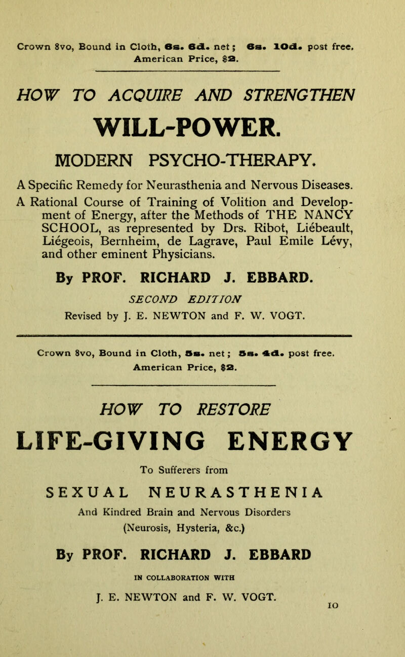 American Price, HOW TO ACQUIRE AND STRENGTHEN WILL-POWER. MODERN PSYCHO-THERAPY. A Specific Remedy for Neurasthenia and Nervous Diseases. A Rational Course of Training of Volition and Develop- ment of Energy, after the Methods of THE NANCY SCHOOL, as represented by Drs. Ribot, Liebeault, Liegeois, Bernheim, de Lagrave, Paul Emile Levy, and other eminent Physicians. By PROF. RICHARD J. EBBARD. SECOND EDITION Revised by J. E. NEWTON and F. W. VOGT. Crown 8vo, Bound in Cloth, Ss* net; Ss* 4d* post free. American Price, $2. HOW TO RESTORE LIFE-GIVING ENERGY To Sufferers from SEXUAL NEURASTHENIA And Kindred Brain and Nervous Disorders (Neurosis, Hysteria, &c.) By PROF. RICHARD J. EBBARD IN COLLABORATION WITH J. E. NEWTON and F. W. VOGT. lo