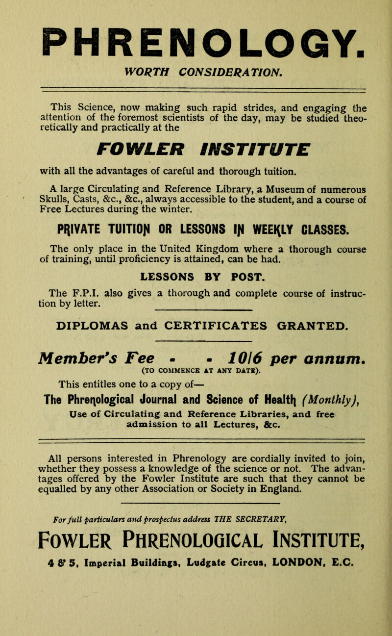 PHRENOLOGY. WORTH CONSIDERATION. This Science, now making such rapid strides, and engaging the attention of the foremost scientists of the day, may be studied theo- retically and practically at the FOWLER INSTITUTE with all the advantages of careful and thorough tuition. A large Circulating and Reference Library, a Museum of numerous Skulls, Casts, &c., &c., always accessible to the student, and a course of Free Lectures during the winter. PRIVATE TUITIOfI OR LESSONS 1)1 WEERLY CLASSES. The only place in the United Kingdom where a thorough course of training, until proficiency is attained, can be had. LESSONS BY POST. The F.P.I. also gives a thorough and complete course of instruc- tion by letter. DIPLOMAS and CERTIFICATES GRANTED. Member’s Fee - - 1016 per annum, (TO COMMENCE AT ANY DATE). This entitles one to a copy of— The Phrenological Journal and Science of HealtR (Monthly), Use of Circulating and Reference Libraries, and free admission to all Lectures, &c. All persons interested in Phrenology are cordially invited to join, whether they possess a knowledge of the science or not. The advan- tages offered by the Fowler Institute are such that they cannot be equalled by any other Association or Society in England. For full particulars and prospectus address THE SECRETARY, Fowler Phrenological Institute,