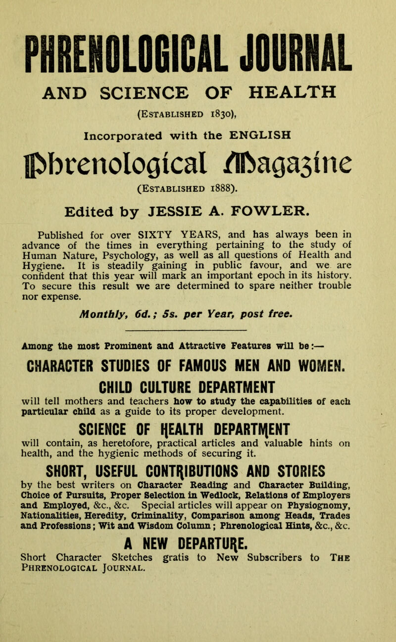 PmiEIIOliaiCtL JOURML AND SCIENCE OF HEALTH (Established 1830), Incorporated with the ENGLISH ]p»bvenological ^agasine (Established 1888). Edited by JESSIE A. FOWLER. Published for over SIXTY YEARS, and has always been in advance of the times in everything pertaining to the study of Human Nature, Psychology, as well as all questions of Health and Hygiene. It is steadily gaining in public favour, and we are confident that this year will mark an important epoch in its history. To secure this result we are determined to spare neither trouble nor expense. Monthly, 6d.; Ss. per Year, post free. Among the most Prominent and Attractive Features will be:— CHARACTER STUDIES OF FAMOUS MEN AND WOMEN. CHILD CULTURE DEPARTMENT will tell mothers and teachers how to study the capabilities of each particular child as a guide to its proper development. SCIENCE OF HEALTH DEPARTIVIENT will contain, as heretofore, practical articles and valuable hints on health, and the hygienic methods of securing it. SHORT, USEFUL CONTHIBUTIONS AND STORIES by the best writers on Character Reading and Character Building, Choice of Pursuits, Proper Selection in Wedlock, Relations of Employers and Employed, &c., &c. Special articles will appear on Physiognomy, Nationalities, Heredity, Criminality, Comparison among Heads, Trades and Professions; Wit and Wisdom Column; Phrenological Hints, &c., &c. A NEW DEPARTURE. Short Character Sketches gratis to New Subscribers to The Phrenological Journal.