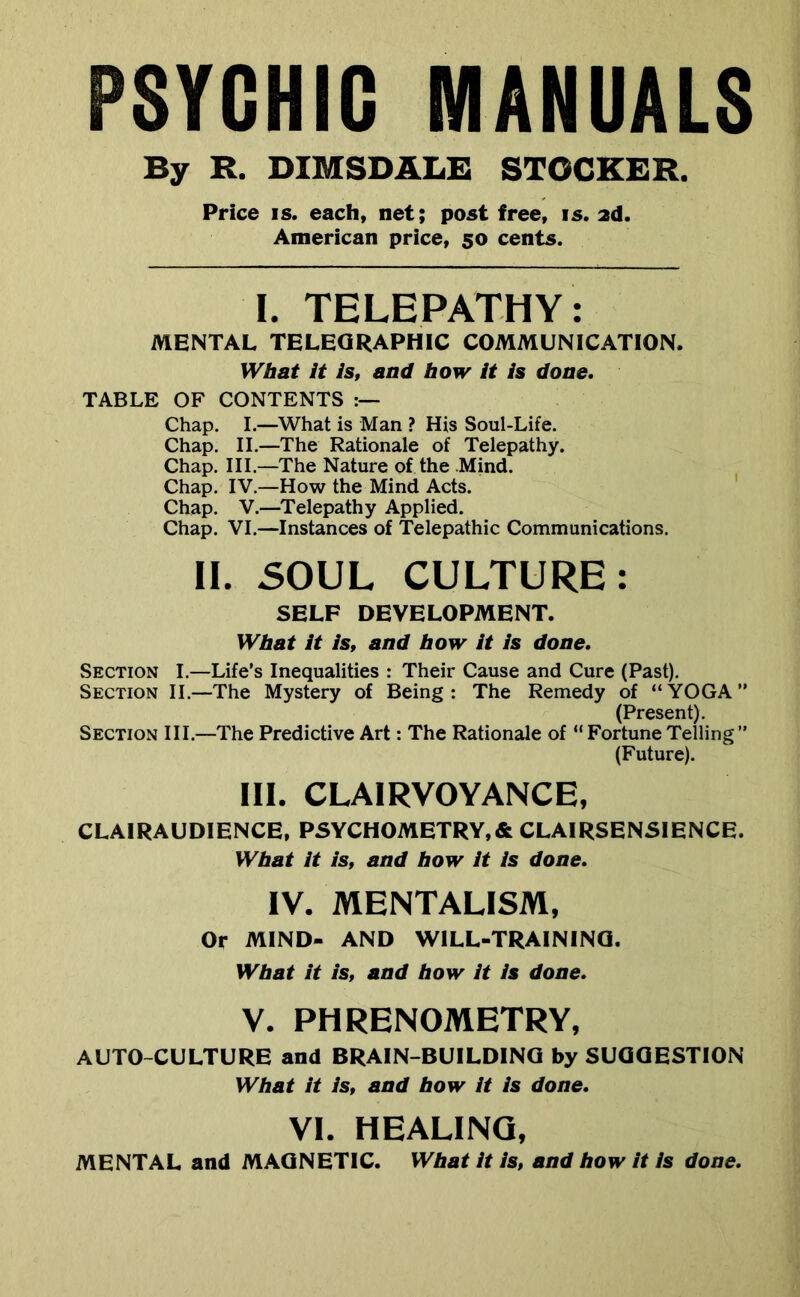PSYCHIC MANUALS By R. DIMSDALE STOCKER. Price IS. each, net; post free, is. 2d. American price, 50 cents. I. TELEPATHY: MENTAL TELEQRAPHIC COMMUNICATION. Wbat it is, and bow it is done. TABLE OF CONTENTS Chap. I.—What is Man ? His Soul-Life. Chap. II.—The Rationale of Telepathy. Chap. III.—The Nature of the Mind. Chap. IV.—How the Mind Acts. ' Chap. V.—Telepathy Applied. Chap. VI.—Instances of Telepathic Communications. II. 50UL CULTURE: SELF DEVELOPMENT. Wbat it is, and bow it is done. Section I.—Life’s Inequalities : Their Cause and Cure (Past). Section II.—The Mystery of Being: The Remedy of “YOGA” (Present). Section III.—The Predictive Art: The Rationale of “ Fortune Telling ” (Future). III. clairvoyance, CLAIRAUDIENCE, PSYCHOMETRY.& CLAIRSENSIENCE. Wbat it is, and bow it is done, IV. MENTALISM, Or MIND- AND WILL-TRAINING. Wbat it is, and bow it is done, V. PHRENOMETRY, AUTO-CULTURE and BRAIN-BUILDINO by SUOQESTION Wbat it is, and bow it is done, VI. HEALING, MENTAL and MAGNETIC. Wbat it is, and bow it is done.