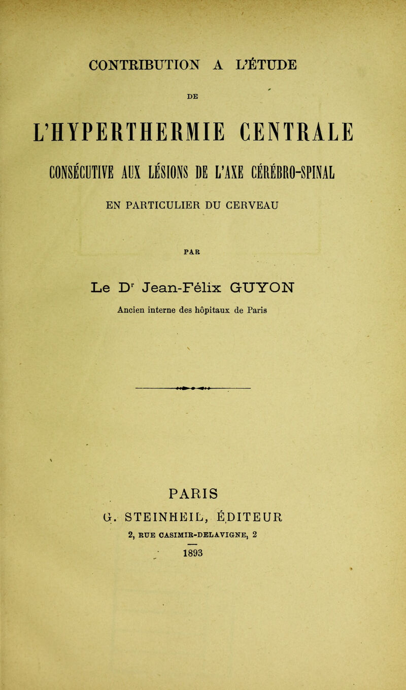 DE L’HYPERTHERMIE CENTRALE CONSÉCUTIVE AUS LÉSIONS DI L’Ail CiRiBSO-SPINAL EN PARTICULIER DU CERVEAU PAR Le Jean-Félix GUYON Ancien interne des hôpitaux de Paris \ PARIS G. STEINHEIL, ÉDITEUR 2, RUE CASIMIR-DBLAVIGNE, 2 1893