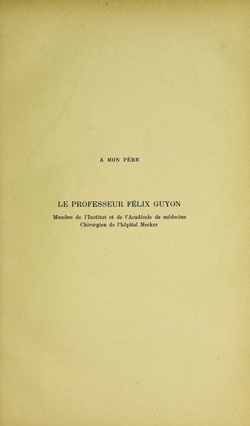 A MON PÈRE LE PROFESSEUR FÉLIX GUYON Membre de l’Institut et de l'Académie de médecine Chirurgien de l’hôpital Necker