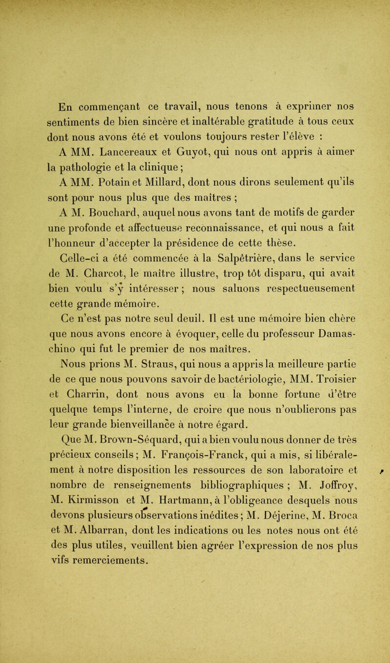 En commençant ce travail, nous tenons à exprimer nos sentiments de bien sincère et inaltérable gratitude à tous ceux dont nous avons été et voulons toujours rester F élève : A MM. Lancereaux et Guyot, qui nous ont appris à aimer la pathologie et la clinique ; A MM. Potainet Millard, dont nous dirons seulement qu’ils sont pour nous plus que des maîtres ; A M. Bouchard, auquel nous avons tant de motifs de garder une profonde et affectueuse reconnaissance, et qui nous a fait l’honneur d’accepter la présidence de cette thèse. Celle-ci a été commencée à la Salpêtrière, dans le service de M. Charcot, le maître illustre, trop tôt disparu, qui avait bien voulu s’y intéresser ; nous saluons respectueusement cette grande mémoire. Ce n’est pas notre seul deuil. Tl est une mémoire bien chère que nous avons encore à évoquer, celle du professeur Damas- chino qui fut le premier de nos maîtres. Nous prions M. Straus, qui nous a appris la meilleure partie de ce que nous pouvons savoir de bactériologie, MM. Troisier et Charrin, dont nous avons eu la bonne fortune d’être quelque temps l’interne, de croire que nous n’oublierons pas leur grande bienveillance à notre égard. Que M. Brown-Séquard, qui a bien voulu nous donner de très précieux conseils; M. François-Franck, qui a mis, si libérale- ment à notre disposition les ressources de son laboratoire et nombre de renseignements bibliographiques ; M. Joffroy, M. Kirmisson et M. Hartmann, à l’obligeance desquels nous devons plusieurs observations inédites ; M. Déjerine, M. Broca et M. Albarran, dont les indications ou les notes nous ont été des plus utiles, veuillent bien agréer l’expression de nos plus vifs remerciements.