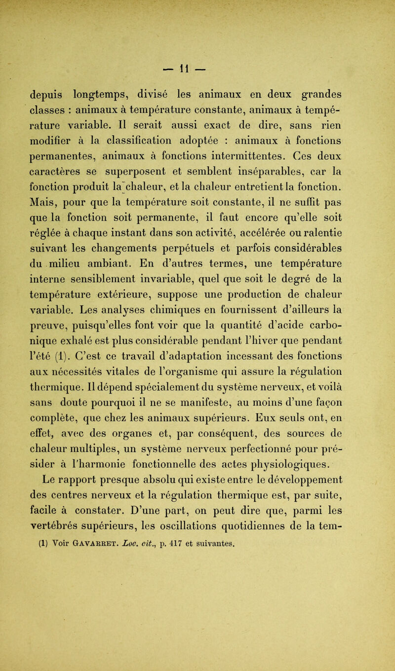 depuis longtemps, divisé les animaux en deux grandes classes : animaux à température constante, animaux à tempé- rature variable. Il serait aussi exact de dire, sans rien modifier à la classification adoptée : animaux à fonctions permanentes, animaux à fonctions intermittentes. Ces deux caractères se superposent et semblent inséparables, car la fonction produit la'chaleur, et la chaleur entretient la fonction. Mais, pour que la température soit constante, il ne suffit pas que la fonction soit permanente, il faut encore qu’elle soit réglée à chaque instant dans son activité, accélérée ou ralentie suivant les changements perpétuels et parfois considérables du milieu ambiant. En d’autres termes, une température interne sensiblement invariable, quel que soit le degré de la température extérieure, suppose une production de chaleur variable. Les analyses chimiques en fournissent d’ailleurs la preuve, puisqu’elles font voir que la quantité d’acide carbo- nique exhalé est plus considérable pendant l’hiver que pendant l’été (1). C’est ce travail d’adaptation incessant des fonctions aux nécessités vitales de l’organisme qui assure la régulation thermique. Il dépend spécialement du système nerveux, et voilà sans doute pourquoi il ne se manifeste, au moins d’une façon complète, que chez les animaux supérieurs. Eux seuls ont, en effet, avec des organes et, par conséquent, des sources de chaleur multiples, un système nerveux perfectionné pour pré- sider à l'harmonie fonctionnelle des actes physiologiques. Le rapport presque absolu qui existe entre le développement des centres nerveux et la régulation thermique est, par suite, facile à constater. D’une part, on peut dire que, parmi les vertébrés supérieurs, les oscillations quotidiennes de la tem- (1) Voir GtAVAKRET. Loc. cit.^ p. 417 et suivantes.