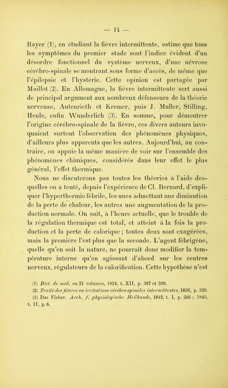 Rayer (1), en étudiant la fièvre intermittente, estime que tous les symptômes du premier stade sont l’indice évident d’un désordre fonctionnel du système nerveux, d’une névrose cérébro-spinale se montrant sous forme d’accès, de même que l’épilepsie et l’hystérie. Cette opinion est partagée par Maillot (2). En Allemagne, la fièvre intermittente sert aussi de principal argument aux nombreux défenseurs de la théorie nerveuse, Autenrieth et Kremer, puis J. Muller, Stilling, Renie, enfin Wnnderlich (3). En somme, pour démontrer l’origine cérébro-spinale de la fièvre, ces divers auteurs invo- quaient surtout Tobservation des phénomènes physiques, d’ailleurs plus apparents que les autres. Aujourd’hui, au con- traire, on appuie la même manière de voir sur l’ensemble des phénomènes chimiques, considérés dans leur effet le plus général, l’effet thermique. Nous ne discuterons pas toutes les théories à l’aide des- quelles on a tenté, depuis l’expérience de Cl. Bernard, d’expli- quer l’hyperthermie fébrile, les unes admettant une diminution de la perte de chaleur, les autres une augmentation de la pro- duction normale. On sait, à l’heure actuelle, que le trouble de la régulation thermique est total, et atteint à la fois la pro- duction et la perte de calorique; toutes deux sont exagérées, mais la première l’est plus que la seconde. L’agent fébrigène, quelle qu'en soit la nature, ne pourrait donc modifier la tem- pérature interne qu’en agissant d’abord sur les centres nerveux, régulateurs de la calorification. Cette hypothèse n’est (1) Blet, de méd. en 21 volumes, 1824, t. XII, p. 387 et 390. (2) Traité desjièvres ou irritations cérébro-spinales intermittentes, 1836, p. 326. (3) Das Fieber. Arcli. f. pliysiologisclie Heilkunde, 1842, t. I, p. 266 ; 1843, t. II, p. 6.