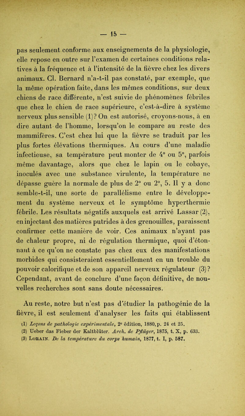 pas seulement conforme aux enseignements de la physiologie, elle repose en outre sur l’examen de certaines conditions rela- tives à la fréquence et à l’intensité de la fièvre chez les divers animaux. Cl. Bernard n’a-t-il pas constaté, par exemple, que la même opération faite, dans les mêmes conditions, sur deux chiens de race différente, n’est suivie de phénomènes fébriles que chez le chien de race supérieure, c’est-à-dire à système nerveux plus sensible (1)? On est autorisé, croyons-nous, à en dire autant de l’homme, lorsqu’on le compare au reste des mammifères. C’est chez lui que la fièvre se traduit par les plus fortes élévations thermiques. Au cours d’une maladie infectieuse, sa température peut monter de 4® ou 5®, parfois même davantage, alors que chez le lapin ou le cobaye, inoculés avec une substance virulente, la température ne dépasse guère la normale de plus de 2® ou 2®, 5. Il y a donc semble-t-il, une sorte de parallélisme entre le développe- ment du système nerveux et le symptôme hyperthermie fébrile. Les résultats négatifs auxquels est arrivé Lassar(2), en injectant des matières putrides à des grenouilles, paraissent confirmer cette manière de voir. Ces animaux n’ayant pas de chaleur propre, ni de régulation thermique, quoi d’éton- nant à ce qu’on ne constate pas chez eux des manifestations morbides qui consisteraient essentiellement en un trouble du pouvoir calorifique et de son appareil nerveux régulateur (3) ? Cependant, avant de conclure d’une façon définitive, de nou- velles recherches sont sans doute nécessaires. Au reste, notre but n’est pas d'étudier la pathogénie de la fièvre, il est seulement d’analyser les faits qui établissent il) Leçons de pathologie expérimentale, 2® édition, 1880, p. 24 et 25. (2) Ueber das Fieber der Kaltblüter. Aroli. de Pjliiger, 1875, t. X, p. 633. (3) Lürain. De la température du corps humain, 1877, t. I, p. 587.