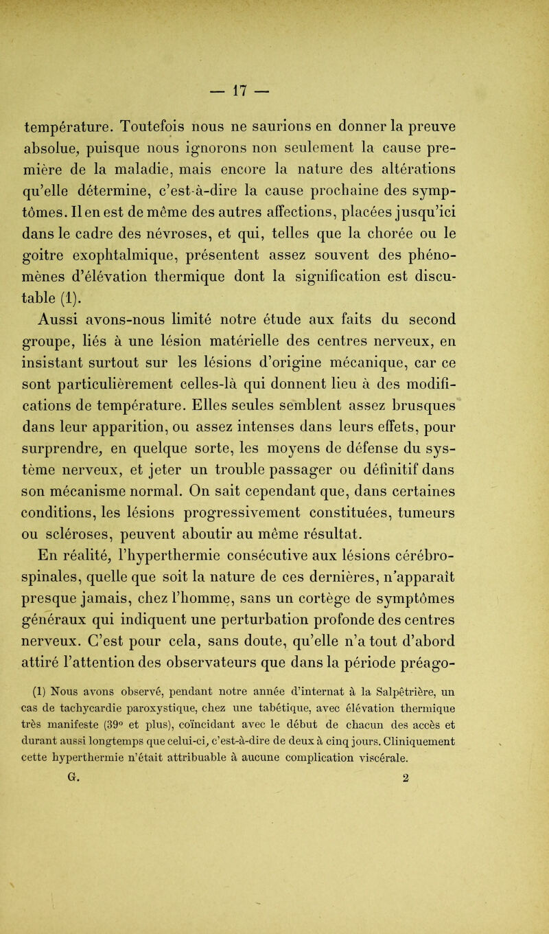 température. Toutefois nous ne saurions en donner la preuve absolue^ puisque nous ignorons non seulement la cause pre- mière de la maladie, mais encore la nature des altérations qu’elle détermine, c’est-à-dire la cause prochaine des symp- tômes. Il en est de même des autres affections, placées jusqu’ici dans le cadre des névroses, et qui, telles que la chorée ou le goitre exophtalmique, présentent assez souvent des phéno- mènes d’élévation thermique dont la signification est discu- table (1). Aussi avons-nous limité notre étude aux faits du second groupe, liés à une lésion matérielle des centres nerveux, en insistant surtout sur les lésions d’origine mécanique, car ce sont particulièrement celles-là qui donnent lieu à des modifi- cations de température. Elles seules semblent assez brusques dans leur apparition, ou assez intenses dans leurs effets, pour surprendre, en quelque sorte, les moyens de défense du sys- tème nerveux, et jeter un trouble passager ou définitif dans son mécanisme normal. On sait cependant que, dans certaines conditions, les lésions progressivement constituées, tumeurs ou scléroses, peuvent aboutir au même résultat. En réalité, Fhyperthermie consécutive aux lésions cérébro- spinales, quelle que soit la nature de ces dernières, n'apparaît presque jamais, chez l’homme, sans un cortège de symptômes généraux qui indiquent une perturbation profonde des centres nerveux. C’est pour cela, sans doute, qu’elle n’a tout d’abord attiré l’attention des observateurs que dans la période préago- (1) Nous avons observé, pendant notre année d’internat à la Salpêtrière, un cas de tachycardie paroxystique, chez une tabétique, avec élévation thermique très manifeste (39° et plus), coïncidant avec le début de chacun des accès et durant aussi longtemps que celui-ci^ c’est-à-dire de deux à cinq jours. Cliniquement cette hyperthermie n’était attribuable à aucune complication viscérale. G. 2