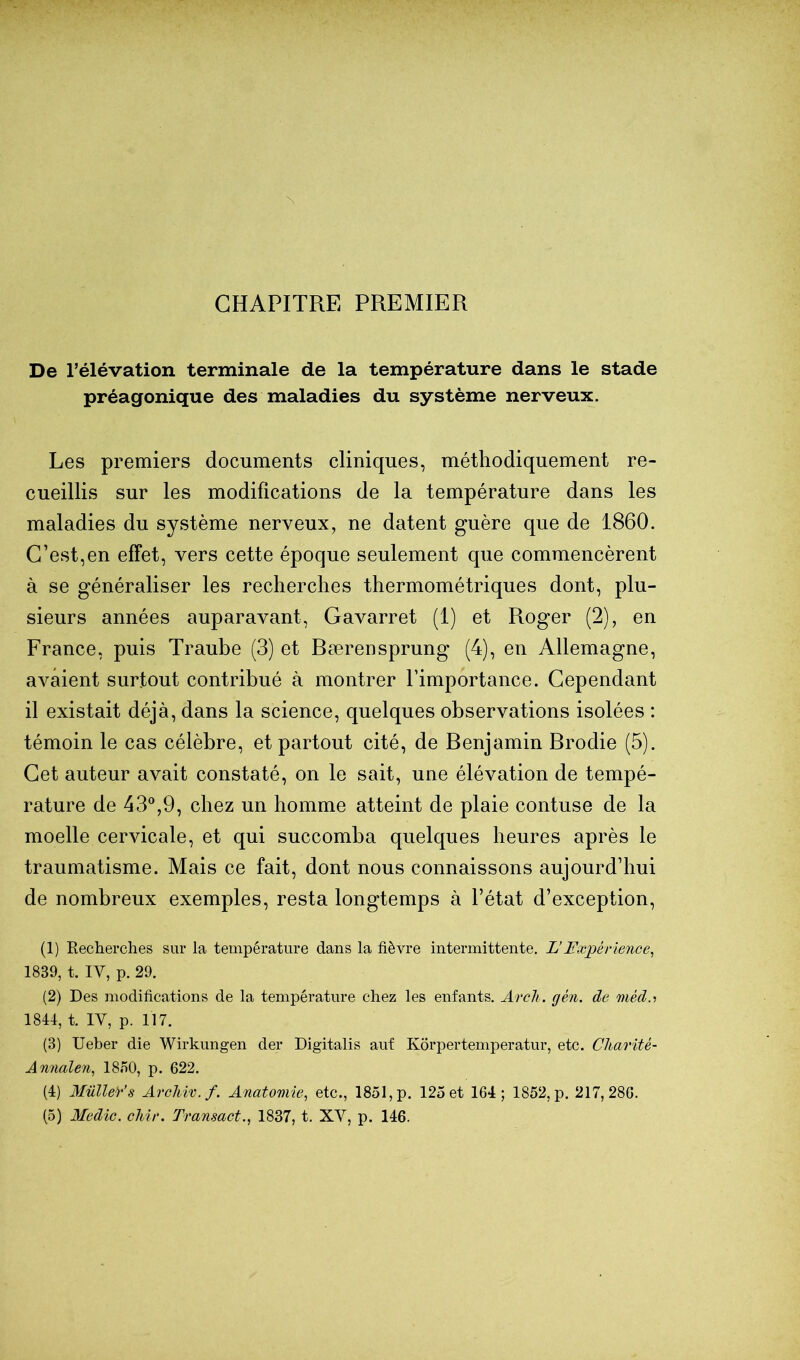 CHAPITRE PREMIER De rélévation terminale de la température dans le stade préagonique des maladies du système nerveux. Les premiers documents cliniques, méthodiquement re- cueillis sur les modifications de la température dans les maladies du système nerveux, ne datent guère que de 1860. C’est,en effet, vers cette époque seulement que commencèrent à se généraliser les recherches thermométriques dont, plu- sieurs années auparavant, Gavarret (1) et Roger (2), en France, puis Traube (3) et Bærensprung (4), en Allemagne, avaient surtout contribué à montrer l’importance. Cependant il existait déjà, dans la science, quelques observations isolées : témoin le cas célèbre, et partout cité, de Benjamin Brodie (5). Cet auteur avait constaté, on le sait, une élévation de tempé- rature de 43®,9, chez un homme atteint de plaie contuse de la moelle cervicale, et qui succomba quelques heures après le traumatisme. Mais ce fait, dont nous connaissons aujourd’hui de nombreux exemples, resta longtemps à l’état d’exception, (1) Recherches sur la température dans la fièvre intermittente. L’Expérience, 1839, t. IV, p. 29. (2) Des modifications de la température chez les enfants. Arcli. gén. de méd.i 1844, t. IV, p. 117. (3) Ueber die Wirkungen der Digitalis auf Korpertemperatur, etc. Charité- Annalen, 18n0, p. 622. (4) Mulle)‘’s ArcMv.f. Anatomie, etc., 1851, p. 125 et 164; 1852, p. 217,286. (5) Medîc. cMr. Transact., 1837, t. XV, p. 146.