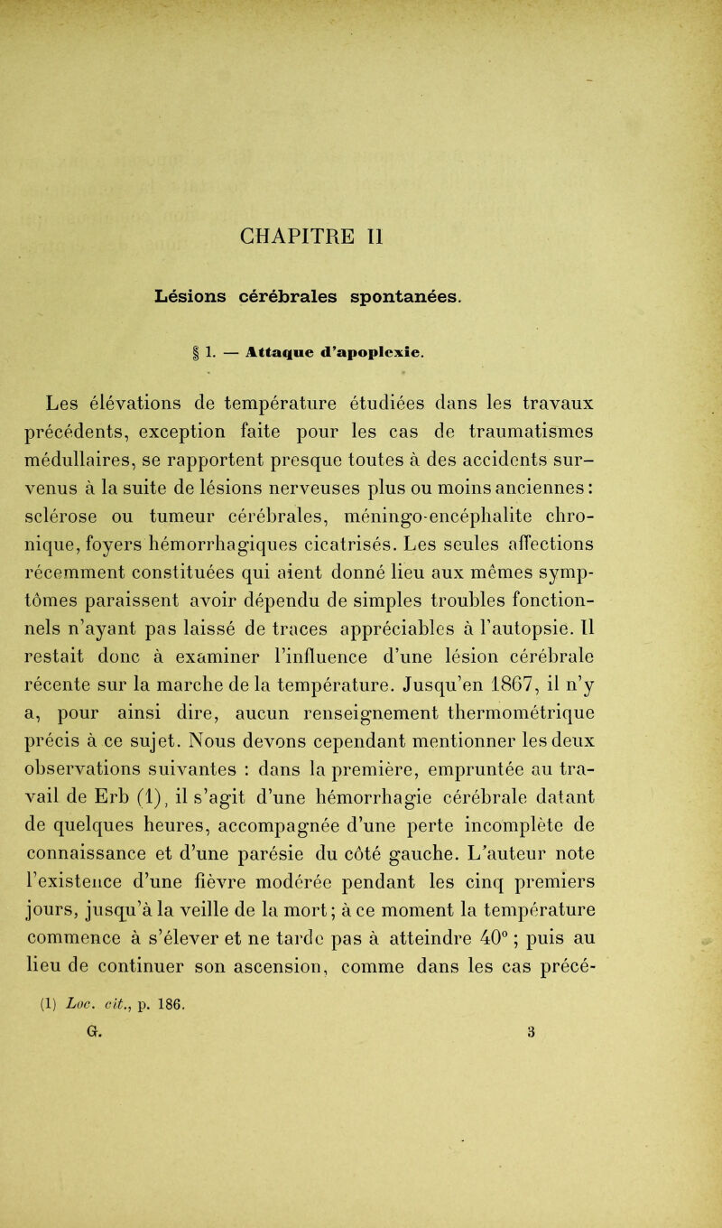 CHAPITRE II Lésions cérébrales spontanées. I 1. — Attaque d’apoplexie. Les élévations de température étudiées dans les travaux précédents, exception faite pour les cas de traumatismes médullaires, se rapportent presque toutes à des accidents sur- venus à la suite de lésions nerveuses plus ou moins anciennes : sclérose ou tumeur cérébrales, méningo-encéphalite chro- nique, foyers hémorrhagiques cicatrisés. Les seules affections récemment constituées qui aient donné lieu aux mêmes symp- tômes paraissent avoir dépendu de simples troubles fonction- nels n’ayant pas laissé de traces appréciables à l’autopsie. Il restait donc à examiner l’influence d’une lésion cérébrale récente sur la marche de la température. Jusqu’en 1867, il n’y a, pour ainsi dire, aucun renseignement thermométrique précis à ce sujet. Nous devons cependant mentionner les deux observations suivantes : dans la première, empruntée au tra- vail de Erb (1), il s’agit d’une hémorrhagie cérébrale datant de quelques heures, accompagnée d’une perte incomplète de connaissance et d’une parésie du côté gauche. L’auteur note l’existence d’une fièvre modérée pendant les cinq premiers jours, jusqu’à la veille de la mort; à ce moment la température commence à s’élever et ne tarde pas à atteindre 40® ; puis au lieu de continuer son ascension, comme dans les cas précé- (1) Loc. oit., p. 186. G. 3