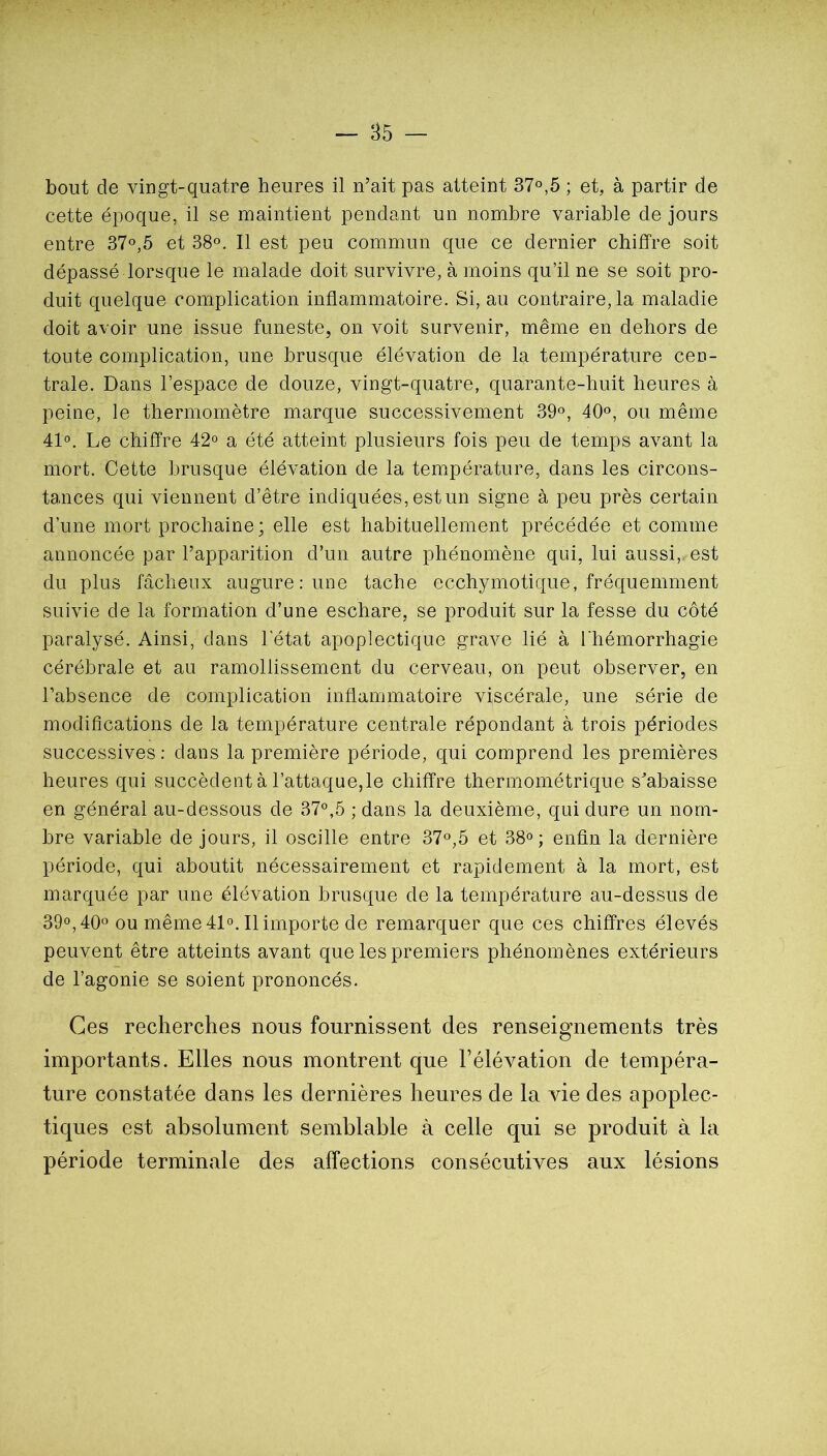 bout de vingt-quatre heures il n’ait pas atteint 37°,5 ; et, à partir de cette époque, il se maintient pendant un nombre variable de jours entre 37°,5 et 38°. Il est peu commun que ce dernier chiffre soit dépassé lorsque le malade doit survivre, à moins qu’il ne se soit pro- duit quelque complication inflammatoire. Si, au contraire, la maladie doit avoir une issue funeste, on voit survenir, même en dehors de toute complication, une brusque élévation de la température cen- trale. Dans l’espace de douze, vingt-quatre, quarante-huit heures à peine, le thermomètre marque successivement 39°, 40°, ou même 41°. Le chiffre 42° a été atteint plusieurs fois peu de temps avant la mort. Cette brusque élévation de la température, dans les circons- tances qui viennent d’être indiquées, est un signe à peu près certain d’une mort prochaine ; elle est habituellement précédée et comme annoncée par l’apparition d’un autre phénomène qui, lui aussi,, est du plus fâcheux augure: une tache ecchymotique, fréquemment suivie de la formation d’une eschare, se produit sur la fesse du côté paralysé. Ainsi, dans l'état apoplectique grave lié à l'hémorrhagie cérébrale et au ramollissement du cerveau, on peut observer, en l’absence de complication inflammatoire viscérale, une série de modifications de la température centrale répondant à trois périodes successives ; dans la première période, qui comprend les premières heures qui succèdent à l’attaque,le chiffre thermométrique s’abaisse en général au-dessous de 37®,5 ; dans la deuxième, qui dure un nom- bre variable de jours, il oscille entre 37®,5 et 38® ; enfin la dernière période, qui aboutit nécessairement et rapidement à la mort, est marquée par une élévation brusque de la température au-dessus de 39®, 40® ou même 41®. Il importe de remarquer que ces chiffres élevés peuvent être atteints avant que les premiers phénomènes extérieurs de l’agonie se soient prononcés. Ces recherches nous fournissent des renseignements très importants. Elles nous montrent que Félévation de tempéra- ture constatée dans les dernières heures de la vie des apoplec- tiques est absolument semblable à celle qui se produit à la période terminale des affections consécutives aux lésions