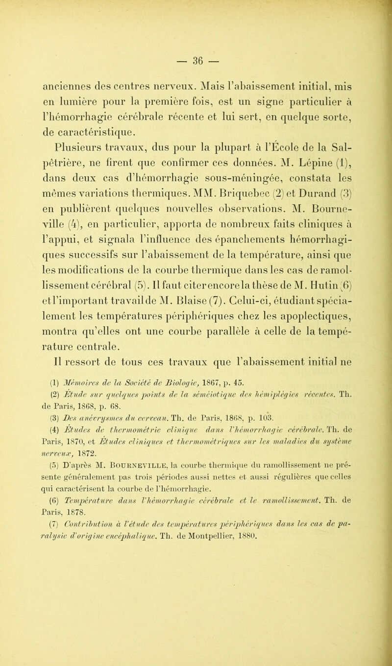 anciennes des centres nerveux. Mais l’abaissement initial, mis en lumière pour la première fois, est un signe particulier à l’hémorrhagie cérébrale récente et lui sert, en quelque sorte, de caractéristique. Plusieurs travaux, dus pour la plupart à l’Ecole de la Sal- pêtrière, ne firent c[ue confirmer ces données. M. Lépine (1), dans deux cas d’hémorrhagie sous-méningée, constata les mêmes variations thermiques. MM. Briquebec (2) et Durand (3) en publièrent quelques nouvelles observations. M. Bourne- ville (4), en particulier, apporta de nombreux faits cliniques à l’appui, et signala l’influence des épanchements hémorrhagi- ques successifs sur l’abaissement de la température, ainsi que les modifications de la courbe thermique dans les cas de ramol- lissement cérébral (5). Il faut citer encore la thèse de M. Butin :'6) et l’important travail de M. Biaise (7). Celui-ci, étudiant spécia- lement les températures périphériques chez les apoplectiques, montra qu’elles ont une courbe parallèle à celle de la tempé- rature centrale. Il ressort de tous ces travaux que l’abaissement initial ne (1) Mémoires de la Société de Biologie, 1867, p. 45. (2) Étude sur (jiœlques points de la séméiotique des liémiplégles récentes. Th. de Paris, 1868, p. 68. (3) Des anévrysmes du cerveau. Th. de Paris, 1868, p. 103. (4) Études de thermométrie clinique dans l’hémorrhagie cérébrale. Th. de Paris, 1870, et Études cliniques et thermométriques sur les maladies du système nerveux, 1872. (5) D’après M. Boürneyille, la courbe thermi(pie du raniollissemeut ne pré- sente généralement pas trois périodes aussi nettes et aussi régulières que celles qui caractérisent la courbe de rhémorrhagie. (6) Température dans l'hémorrhagie cérébrale et le ramollissement. Th. de Paris, 1878. (7) Contribution à Vétuds des temq^ératurcs périqohériqucs dans les cas de pa- ralysie d'origine cncéqohalique. Th. de Montpellier, 1880.