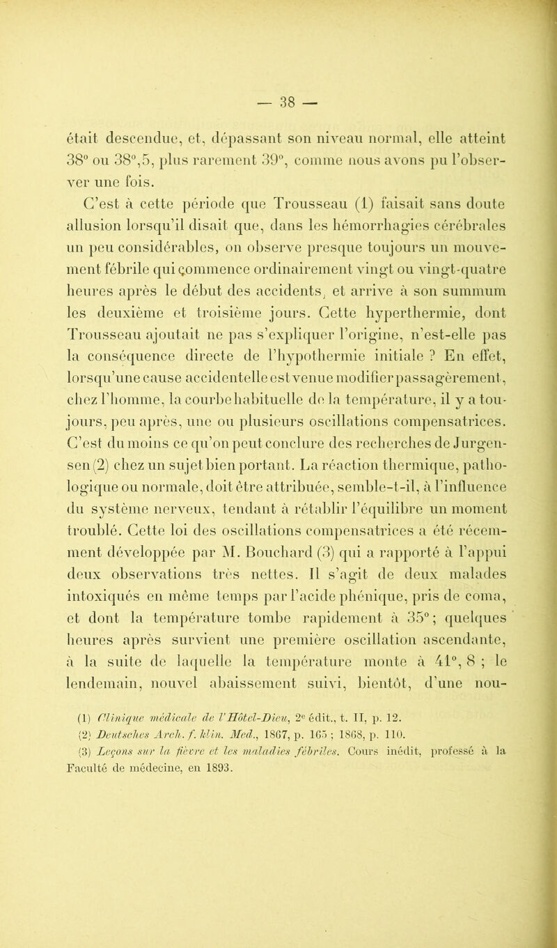 était descendue, et, dépassant son niveau normal, elle atteint 38® ou 38®,5, plus rarement 39®, comme nous avons pu l’obser- ver une fois. C’est à cette période que Trousseau (1) faisait sans doute allusion lorsqu’il disait que, dans les hémorrhagies cérébrales un peu considérables, on observe presque toujours un mouve- ment fébrile c{ui Qommence ordinairement vingt ou vingt-quatre heures après le début des accidents, et arrive à son summum les deuxième et troisième jours. Cette hyperthermie, dont Trousseau ajoutait ne pas s’explic|uer l’origine, n’est-elle pas la conséquence directe de l’hypothermie initiale ? En effet, lorscju’une cause accidentelle est venue modifier passagèrement, chez riiomme, la courbe habituelle de la température, il y a tou- jours, peu après, une ou plusieurs oscillations compensatrices. C’est du moins ce qu’on peut conclure des recherches de Jurgen- sen (2) chez un sujet bien portant. La réaction thermique, patho- logique ou normale, doit être attribuée, semble-t-il, à l’influence du système nerveux, tendant à rétablir l’équilibre un moment troublé. Cette loi des oscillations compensatrices a été récem- ment développée par M. Bouchard (3) qui a rapporté à l’appui deux observations très nettes. Il s’assit de deux malades intoxiqués en même temps par l’acide phénicjue, pris de coma, et dont la température tombe rapidement à 35® ; quelques heures après survient une première oscillation ascendante, à la suite de laquelle la température monte à 41®, 8 ; le lendemain, nouvel abaissement suivi, bientôt, d’une nou- (1) nilniqiie médicale de VHôtel-Dieu^ 2® édit., t. II, p. 12. (2} Deutsclies Arcli. fJilin. Med., 18G7, p. 1G5 ; 18G8, p. 110. (3) Leçons sur la fièvre et les maladies fébriles. Cours inédit, professé à la Faculté de médecine, en 1893.