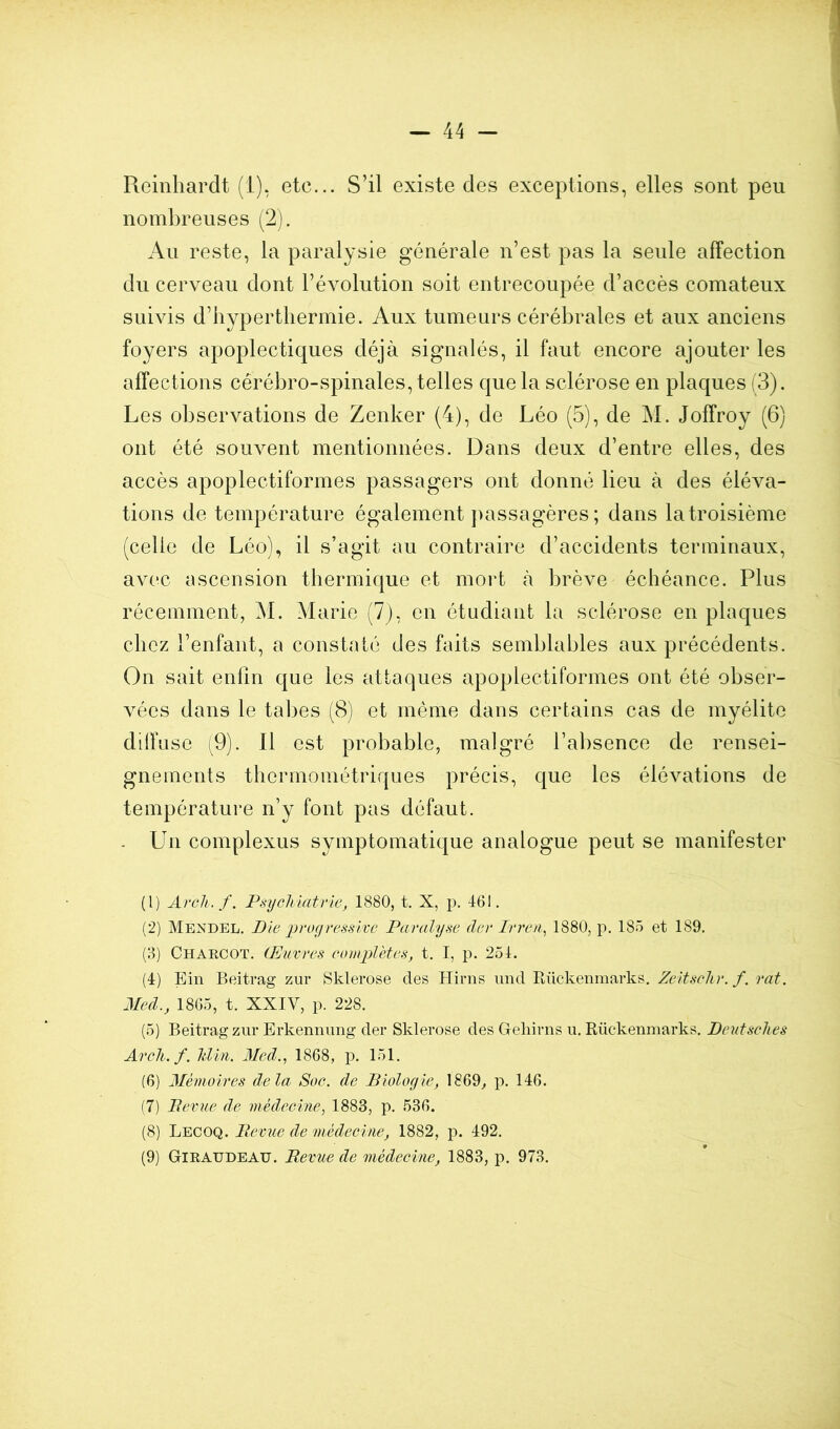 Reinliardt (i), etc... S’il existe des exceptions, elles sont peu nombreuses (2). Au reste, la paralysie générale n’est pas la seule affection du cerveau dont l’évolution soit entrecoupée d’accès comateux suivis d’hyperthermie. Aux tumeurs cérébrales et aux anciens foyers apoplectiques déjà signalés, il faut encore ajouter les affections cérébro-spinales, telles que la sclérose en plaques (3). Les observations de Zenker (4), de Léo (5), de M. Joffroy (6) ont été souvent mentionnées. Dans deux d’entre elles, des accès apoplectiformes passagers ont donné lieu à des éléva- tions de température également passagères; dans la troisième (celle de Léo), il s’agit au contraire d’accidents terminaux, avec ascension thermique et mort à brève échéance. Plus récemment, àl. Marie (7), en étudiant la sclérose en plaques chez l’enfant, a constaté des faits semblables aux précédents. On sait enfin que les attaques apoplectiformes ont été obser- vées dans le tabes (8) et même dans certains cas de myélite dilï use (9). Il est probable, malgré l’absence de rensei- gnements thermométriques précis, que les élévations de température n’y font pas défaut. . Un complexus symptomatique analogue peut se manife.ster (1) Avcli.f. Piiycliiatrie, 1880, t. X, p. 461. (2) Mendbl. Die proyvessixe Paralyse (1er Irren^ 1880, p. 18.5 et 189. (3) Charcot. Œuvres complètes, t. I, p. 254. (4) Ein Beiti-ag zur Sklerose des Hirns imd Rückenmarks. Zeitsclir. f. rat. Med., 1865, t. XXIV, p. 228. (5) Beitragzur Erkenmmg der Sklerose des Geliirns ii. Rückenmarks. Deutsclies Avcli.f. Idiii. Med., 1868, p. 151. (6) Mémoires delà Soc. de Biologie, 1869^ p. 146. (7) Bévue de médecine, 1883, p. 536. (8) Lecoq. Bevue de ‘médecine, 1882, p. 492. (9) Giraudeau. Bevue de médecine, 1883, p. 973.