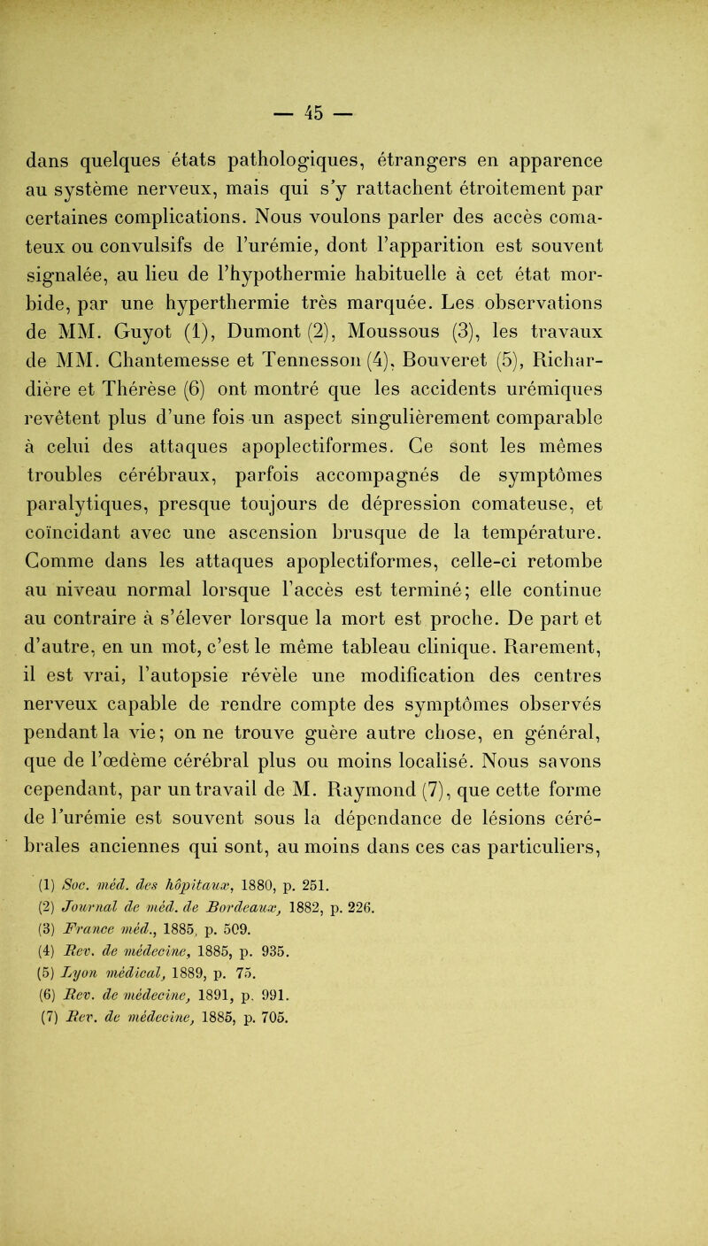 dans quelques états pathologiques, étrangers en apparence au système nerveux, mais qui s'y rattachent étroitement par certaines complications. Nous voulons parler des accès coma- teux ou convulsifs de l’urémie, dont l’apparition est souvent signalée, au lieu de l’hypothermie habituelle à cet état mor- bide, par une hyperthermie très marquée. Les observations de MM. Guyot (1), Dumont (2), Moussons (3), les travaux de MM. Ghantemesse et Tennesson (4), Bouveret (5), Richar- dière et Thérèse (6) ont montré que les accidents urémiques revêtent plus d’une fois un aspect singulièrement comparable à celui des attaques apoplectiformes. Ce sont les mêmes troubles cérébraux, parfois accompagnés de symptômes paralytiques, presque toujours de dépression comateuse, et coïncidant avec une ascension brusque de la température. Gomme dans les attaques apoplectiformes, celle-ci retombe au niveau normal lorsque l’accès est terminé; elle continue au contraire à s’élever lorsque la mort est proche. De part et d’autre, en un mot, c’est le même tableau clinique. Rarement, il est vrai, l’autopsie révèle une modification des centres nerveux capable de rendre compte des symptômes observés pendant la vie; on ne trouve guère autre chose, en général, que de l’œdème cérébral plus ou moins localisé. Nous savons cependant, par un travail de M. Raymond (7), que cette forme de Turémie est souvent sous la dépendance de lésions céré- brales anciennes qui sont, au moins dans ces cas particuliers, (1) Soc. méd. des hôpitaux, 1880, p. 251. (2) Journal de méd. de Bordeaux, 1882, p. 226. (3) France méd., 1885, p. 509. (4) Ber. de médecine, 1885, p. 935. (5) Jjyon médical, 1889, p. 75. (6) Rev. de médecine, 1891, p. 991. (7) Rev. de médecine, 1885, p. 705.