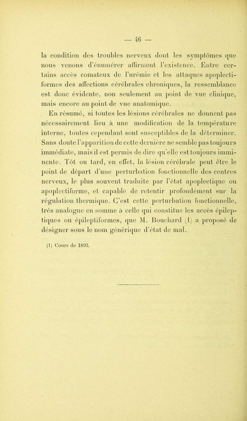 la condition des troubles nerveux dont les symptômes que nous venons d’énumérer afïirment l’existence. Entre cer- tains accès comateux de l’urémie et les attaques apoplecti- formes des aiïections cérébrales chroniques, la ressemblance est donc évidente, non seulement au point de vue clinique, mais encore au point de vue anatomique. En résumé, si toutes les lésions cérébrales ne donnent pas nécessairement lieu à une modification de la température interne, toutes cependant sont susceptibles de la déterminer. Sans doute l’apparition de cette dernière ne semble pas toujours immédiate, mais il est permis de dire qu’elle est toujours immi- nente. Tôt ou tard, en effet, la lésion cérébrale peut être le point de départ d’une perturbation fonctionnelle des centres nerveux, le plus souvent traduite par l’état apoplectique ou apoplectiforme, et capable de retentir profondément sur la régulation thermique. C’est cette perturbation fonctionnelle, très analogue en somme à celle qui constitue les accès épilep- tiques ou épileptiformes, que M. Bouchard (L) a proposé de désigner sous le nom générique d’état de mal. (1) Cours de 1803.