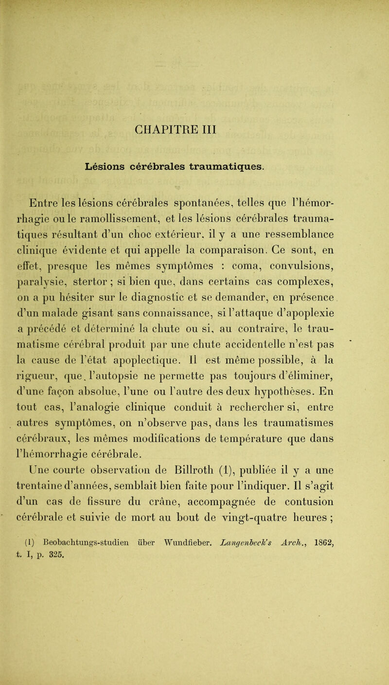 CHAPITRE III Lésions cérébrales traumatiques. Entre les lésions cérébrales spontanées, telles que l’hémor- rhagie ouïe ramollissement, et les lésions cérébrales trauma- tiques résultant d’un choc extérieur, il y a une ressemblance clinique évidente et qui appelle la comparaison. Ce sont, en effet, presque les mêmes symptômes : coma, convulsions, paralysie, stertor ; si bien que, dans certains cas complexes, on a pu hésiter sur le diagnostic et se demander, en présence d’un malade gisant sans connaissance, si l’attaque d’apoplexie a précédé et déterminé la chute ou si, au contraire, le trau- matisme cérébral produit par une chute accidentelle n’est pas la cause de l’état apoplectique. Il est même possible, à la rigueur, que. l’autopsie ne permette pas toujours d’éliminer, d’une façon absolue, l’une ou l’autre des deux hypothèses. En tout cas, l’analogie clinique conduit à rechercher si, entre autres symptômes, on n’observe pas, dans les traumatismes cérébraux, les mêmes modifications de température que dans l’hémorrhagie cérébrale. Une courte observation de Billroth (1), publiée il y a une trentaine d’années, semblait bien faite pour l’indiquer. Il s’agit d’un cas de fissure du crâne, accompagnée de contusion cérébrale et suivie de mort au bout de vingt-quatre heures ; (1) Beobachtimgs-studien über Wimdfieber. Langenheck’s Arch., 1862, t. I, p. 325.