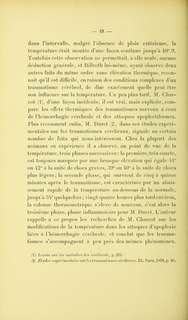 dans l’intervalle, malgré Tabsence de plaie extérieure, la température était montée d’une façon continue jusqu’à 40*^,9. Toutefois cette observation ne permettait, à elle seule, aucune déduction générale, et Billrotb lui-même, ayant obserA^é deux autres faits du même ordre sans élévation thermique, recon- nait qu’il est difficile, en raison des conditions complexes d’un traumatisme cérébral, de dire exactement quelle peut être son influence sur la température. Un peu plus tard, M. Char- cot (1), d’une façon incidente, il est vrai, mais explicite, com- pare les effets thermiques des traumatismes nerveux à ceux de l’hémorrhagie cérébrale et des attaques apoplectiformes. Plus récemment enfin, M. Duret (2), dans ses études expéri- mentales sur les traumatismes cérébraux, signale un certain nombre de faits qui nous intéressent. Chez la plupart des animaux en expérience il a observé, au point de Auie de la température, trois phases successives : la première, très courte, est toujours marquée par une brusque éléA^ation qui égale 4P ou 42® à la suite de chocs graves, 39® ou 40® à la suite de chocs plus légers; la seconde phase, qui survient de cinq à quinze minutes après le traumatisme, est caractérisée par un abais- sement rapide de la température au-dessous de la normale, jusqu'à 34® quelquefois ; vingt-quatre heures plus tard environ, la colonne thermométrique s’élève de noiweau, c’est alors la troisième phase, phase inflammatoire pour M. Duret. L’auteur rappelle à ce propos les recherches de M. Charcot sur les modifications de la température dans les attaques d’apoplexie liées à l’hémorrhagie cérébrale, et conclut que les trauma- tismes s’accompagnent à peu près des mêmes phénomènes. (1) Leçons sur les maladies des vieillards^ p. 275. (2) Etudes expérimentales sur les traumatismes cérébraux. Th. Paris, 1878, p. 90.