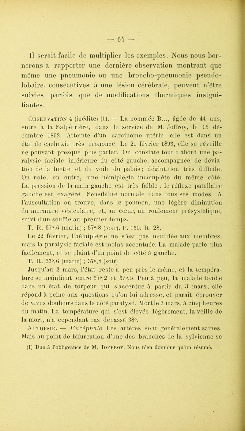 Il serait facile de multiplier les exemples. Nous nous bor- nerons à rapporter une dernière observation montrant que même une pneumonie ou une broncho-pneumonie pseudo- lobaire, consécutives à une lésion cérébrale, peuvent n’être suivies parfois que de modifications thermiques insigni- fiantes. Observation 4 (inédite) (1). — La nommée B..., âgée de 44 ans, entre à la Salpêtrière, dans le service de M. Joffroy, le 15 dé- cembre 1892. Atteinte d’un carcinome utérin, elle est dans un état de cachexie très prononcé. Le 21 février 1893, elle se réveille ne pouvant presque plus parler. On constate tout d’abord une pa- ralysie faciale inférieure du côté gauche, accompagnée de dévia- tion de la luette et du voile du palais; déglutition très difficile. On note, en outre, une hémiplégie incomplète du môme côté. La pression de la main gauche est très faible ; le réflexe patellaire gauche est exagéré. Sensibilité normale dans tous ses modes. A l’auscultation on trouve, dans le poumon, une légère diminution du murmure vésiculaire, et, au cœur, un roulement présystolique, suivi d un souffle au premier temps. T. R. 37°,6 (matin) ; 37°,8 (soir). P. 130; R. 28. Le 22 février, l’hémiplégie ne s'est pas modifiée aux membres, mais la paralysie faciale est moins accentuée. La malade parle plus facilement, et se plaint d’un point de côté à gauche. T. R. 37°,6 (matin) ; 37°,8 (soir). Jusqu’au 2 mars, l’état reste à peu près le même, et la tempéra- ture se maintient entre 37°,2 et 37°,5. Peu à peu, la malade tombe dans un état de torpeur qui s'accentue à partir du 3 mars; elle répond à peine aux questions qu’on lui adresse, et paraît éprouver de vives douleurs dans le côté paralysé. Mort le 7 mars, à cinq heures du matin. La température qui s’est élevée légèrement, la veille de la mort, n’a cependant pas dépassé 38°. Autopsie. — Encéphale. Les artères sont généralement saines. Mais au point de bifurcation d’une des branches de la sylvienne se (1) Due à l’obligeance de M. Joffroy. Nous n’en donnons qu’un résumé.