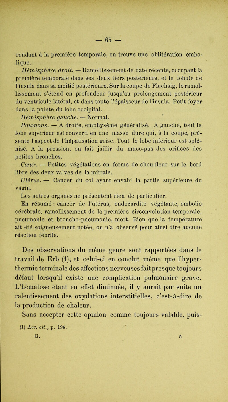 rendant à la première temporale, on trouve une oblitération embo- lique. Hémisphère droit. — Ramollissement de date récente, occupant la première temporale dans ses deux tiers postérieurs, et le lobule de l’insula dans sa moitié postérieure. Sur la coupe de Flechsig, le ramol- lissement s’étend en profondeur jusqu’au prolongement postérieur du ventricule latéral, et dans toute l’épaisseur de Tinsula. Petit foyer dans la pointe du lobe occipital. Hémisphère gauche. — Normal. Poumons. — A droite, emphysème généralisé. A gauche, tout le lobe supérieur est converti en une masse dure qui, à la coupe, pré- sente l’aspect de l’hépatisation grise. Tout le lobe inférieur est splé- nisé. A la pression, on fait jaillir du muco-pus des orifices des petites bronches. Cœur. — Petites végétations en forme de chou-fleur sur le bord libre des deux valves de la mitrale. Utérus. — Cancer du col ayant envahi la partie supérieure du vagin. Les autres organes ne présentent rien de particulier. En résumé ; cancer de l’utérus, endocardite végétante, embolie cérébrale, ramollissement de la première circonvolution temporale, pneumonie et broncho-pneumonie, mort. Bien que la température ait été soigneusement notée, on n’a observé pour ainsi dire aucune réaction fébrile. Des observations du même genre sont rapportées dans le travail de Erb (1), et celui-ci en conclut même que Fhyper- thermie terminale des affections nerveuses fait presque toujours défaut lorsqu'il existe une complication pulmonaire grave. L’hématose étant en effet diminuée, il y aurait par suite un ralentissement des oxydations interstitielles, c’est-à-dire de la production de chaleur. Sans accepter cette opinion comme toujours valable, puis- (1) Loc. cit., p. 194. G. 5