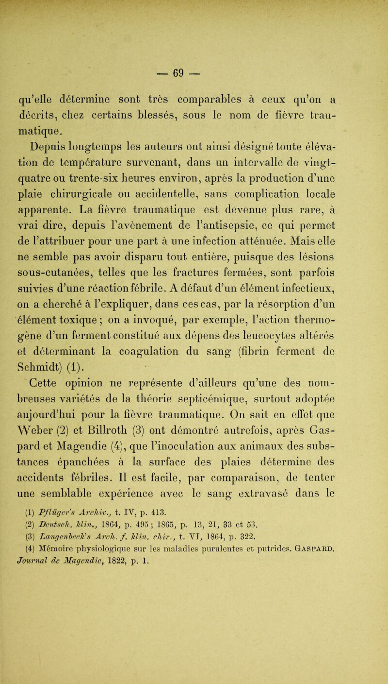 qu’elle détermine sont très comparables à ceux qu’on a décrits, chez certains blessés, sous le nom de fièvre trau- matique. Depuis longtemps les auteurs ont ainsi désigné toute éléva- tion de température survenant, dans un intervalle de vingt- quatre ou trente-six heures environ, après la production d’une plaie chirurgicale ou accidentelle, sans complication locale apparente. La fièvre traumatique est devenue plus rare, à vrai dire, depuis l’avènement de l’antisepsie, ce qui permet de l’attribuer pour une part à une infection atténuée. Mais elle ne semble pas avoir disparu tout entière, puisque des lésions sous-cutanées, telles que les fractures fermées, sont parfois suivies d’une réaction fébrile. A défaut d’un élément infectieux, on a cherché à l’expliquer, dans ces cas, par la résorption d’un élément toxique ; on a invoqué, par exemple, l’action thermo- gène d’un ferment constitué aux dépens des leucocytes altérés et déterminant la coagulation du sang (fîbrin ferment de Schmidt) (1). Cette opinion ne représente d’ailleurs qu’une des nom- breuses variétés de la théorie septicémique, surtout adoptée aujourd’hui pour la fièvre traumatique. On sait en effet que Weber (2) et Billroth (3) ont démontré autrefois, après Gas- pard et Magendie (4), que l’inoculation aux animaux des subs- tances épanchées à la surface des plaies détermine des accidents fébriles. 11 est facile, par comparaison, de tenter une semblable expérience avec le sang extravasé dans le (1) Pflüger’s Archiv., t. IV, p. 413. (2) Deutsch. Uin., 1864, p. 495 ; 1865, p. 13, 21, 33 et 53. (3) Lançjeriheclûs Arcli. f. hlin. chir., t. VI, 1864, p. 322. (4) Mémoire physiologique sur les maladies purulentes et putrides. Gascaed. Journal de Magendie, 1822, p. 1.