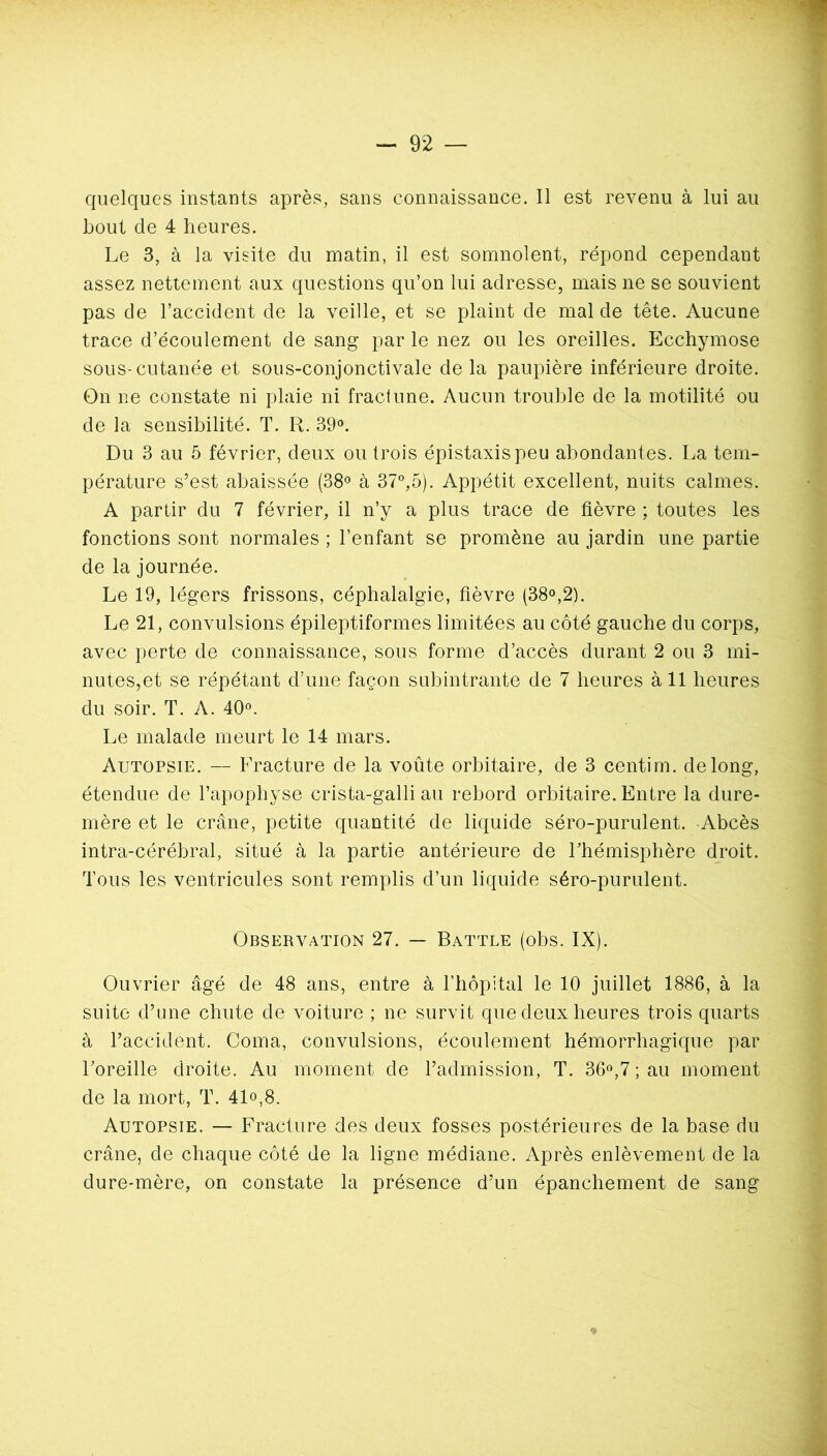 Lout de 4 heures. Le 3, à la visite du matin, il est somnolent, répond cependant assez nettement aux questions qu’on lui adresse, mais ne se souvient pas de l’accident de la veille, et se plaint de mal de tête. Aucune trace d’écoulement de sang par le nez ou les oreilles. Ecchymose sous-cutanée et sous-conjonctivale de la paupière inférieure droite. On ne constate ni plaie ni fractune. Aucun trouble de la motilité ou de la sensibilité. T. R. 39®. Du 3 au 5 février, deux ou trois épistaxis peu abondantes. La tem- pérature s’est abaissée (38® à 37”,5). Appétit excellent, nuits calmes. A partir du 7 février, il n’y a plus trace de fièvre ; toutes les fonctions sont normales ; l’enfant se promène au jardin une partie de la journée. Le 19, légers frissons, céphalalgie, fièvre (38®,2). Le 21, convulsions épileptiformes limitées au côté gauche du corps, avec perte de connaissance, sous forme d’accès durant 2 ou 3 mi- nutes, et se répétant d’une façon subintrante de 7 heures à 11 heures du soir. T. A. 40®. Le malade meurt le 14 mars. Autopsie. — Fracture de la voûte orbitaire, de 3 centim. de long, étendue de l’apophyse crista-galli au rebord orbitaire. Entre la dure- mère et le crâne, petite quantité de liquide séro-purulent. Abcès intra-cérébral, situé à la partie antérieure de Fhémispbère droit. Tous les ventricules sont remplis d’un liquide séro-purulent. OBSERV.A.TION 27. — Battle (obs. IX). Ouvrier âgé de 48 ans, entre à riiôpital le 10 juillet 1886, à la suite d’une chute de voiture ; ne survit que deux heures trois quarts à l’accident. Coma, convulsions, écoulement hémorrhagique par Foreille droite. Au moment de l’admission, T. 36®,7; au moment de la mort, T. 41«,8. Autopsie. — Fracture des deux fosses postérieures de la base du crâne, de chaque côté de la ligne médiane. Après enlèvement de la dure-mère, on constate la présence d’un épanchement de sang