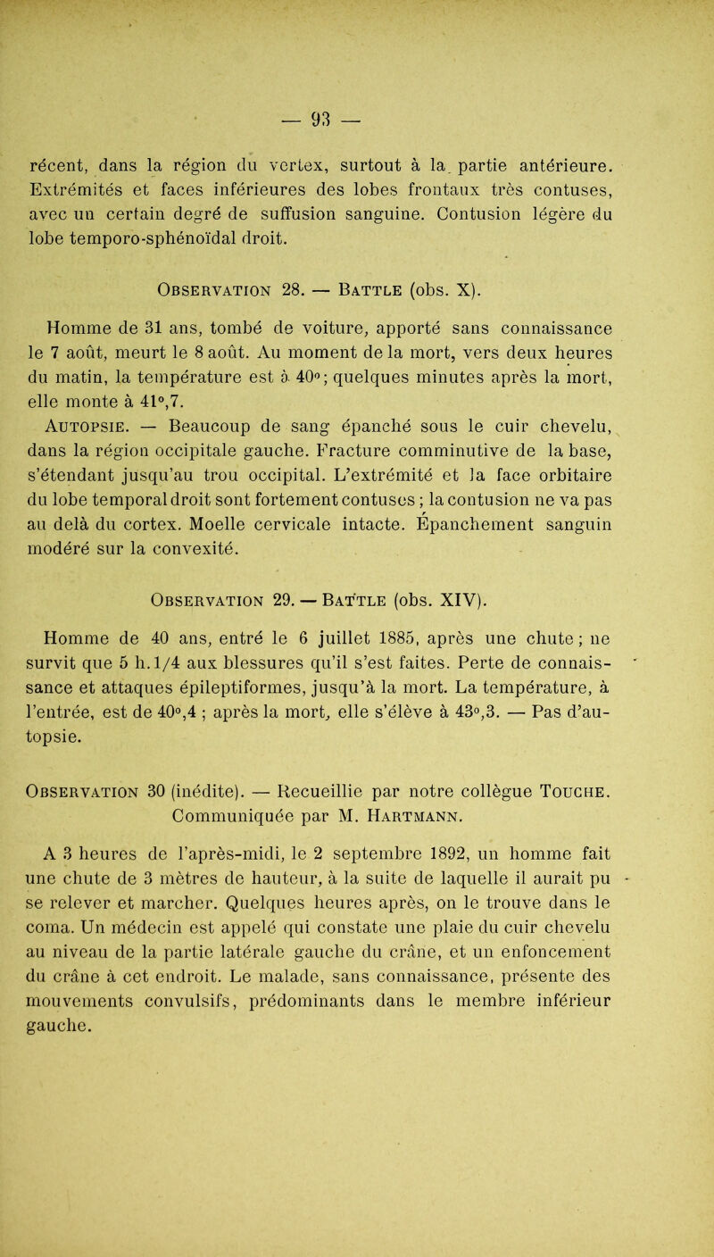 récent, dans la région du verlex, surtout à la. partie antérieure. Extrémités et faces inférieures des lobes frontaux très contuses, avec un certain degré de suffusion sanguine. Contusion légère du lobe temporo-sphénoïdal droit. Observation 28. — Battle (obs. X). Homme de 31 ans, tombé de voiture, apporté sans connaissance le 7 août, meurt le 8 août. Au moment de la mort, vers deux heures du matin, la température est à 40'’; quelques minutes après la mort, elle monte à 41°,7. Autopsie. — Beaucoup de sang épanché sous le cuir chevelu, dans la région occipitale gauche. Fracture comminutive de la base, s’étendant jusqu’au trou occipital. L’extrémité et la face orbitaire du lobe temporal droit sont fortement contuses ; la contusion ne va pas r au delà du cortex. Moelle cervicale intacte. Epanchement sanguin modéré sur la convexité. Observation 29. — Battue (obs. XIV). Homme de 40 ans, entré le 6 juillet 1885, après une chute ; ne survit que 5 h. 1/4 aux blessures qu’il s’est faites. Perte de connais- sance et attaques épileptiformes, jusqu’à la mort. La température, à l’entrée, est de 40°,4 ; après la mort, elle s’élève à 43°,3. — Pas d’au- topsie. Observation 30 (inédite). — Recueillie par notre collègue Touche. Communiquée par M. Hartmann. A 3 heures de l’après-midi, le 2 septembre 1892, un homme fait une chute de 3 mètres de hauteur, à la suite de laquelle il aurait pu - se relever et marcher. Quelques heures après, on le trouve dans le coma. Un médecin est appelé qui constate une plaie du cuir chevelu au niveau de la partie latérale gauche du crâne, et un enfoncement du crâne à cet endroit. Le malade, sans connaissance, présente des mouvements convulsifs, prédominants dans le membre inférieur gauche.