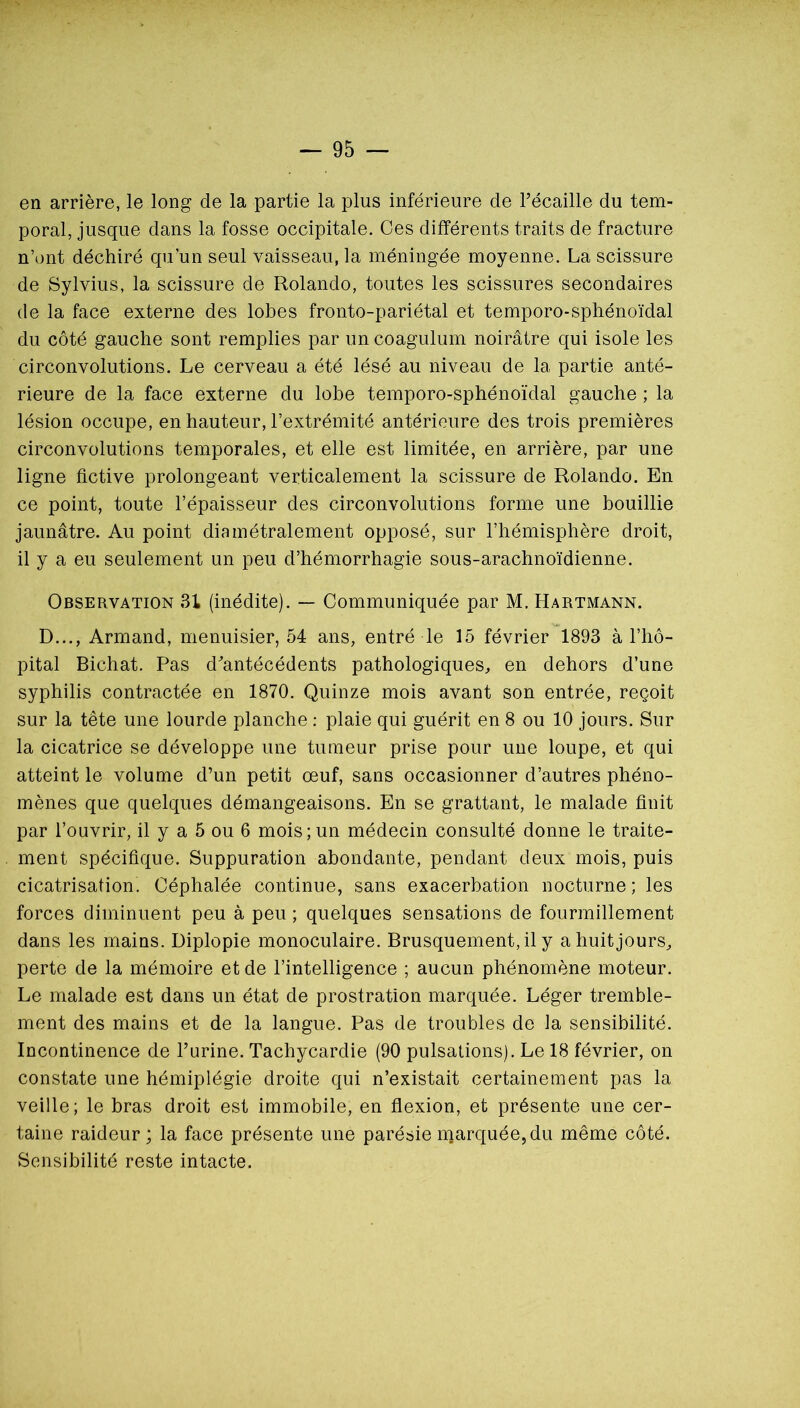 en arrière, le long de la partie la plus inférieure de Técaille du tem- poral, jusque dans la fosse occipitale. Ces différents traits de fracture n’ont déchiré qu’un seul vaisseau, la méningée moyenne. La scissure de Sylvius, la scissure de Rolande, toutes les scissures secondaires de la face externe des lobes fronto-pariétal et temporo-sphénoïdal du côté gauche sont remplies par un coagulum noirâtre qui isole les circonvolutions. Le cerveau a été lésé au niveau de la partie anté- rieure de la face externe du lobe temporo-sphénoïdal gauche ; la lésion occupe, en hauteur, l’extrémité antérieure des trois premières circonvolutions temporales, et elle est limitée, en arrière, par une ligne fictive prolongeant verticalement la scissure de Rolande. En ce point, toute l’épaisseur des circonvolutions forme une bouillie jaunâtre. Au point diamétralement opposé, sur l’hémisphère droit, il y a eu seulement un peu d’hémorrhagie sous-arachnoïdienne. Observation 31 (inédite). — Communiquée par M, Hartmann. D..., Armand, menuisier, 54 ans, entré le 15 février 1893 à l’hô- pital Bichat. Pas d^antécédents pathologiques, en dehors d’une syphilis contractée en 1870. Quinze mois avant son entrée, reçoit sur la tête une lourde planche : plaie qui guérit en 8 ou 10 jours. Sur la cicatrice se développe une tumeur prise pour une loupe, et qui atteint le volume d’un petit œuf, sans occasionner d’autres phéno- mènes que quelques démangeaisons. En se grattant, le malade finit par l’ouvrir, il y a 5 ou 6 mois;un médecin consulté donne le traite- ment spécifique. Suppuration abondante, pendant deux mois, puis cicatrisation. Céphalée continue, sans exacerbation nocturne; les forces diminuent peu à peu ; quelques sensations de fourmillement dans les mains. Diplopie monoculaire. Brusquement, il y a huit jours, perte de la mémoire et de l’intelligence ; aucun phénomène moteur. Le malade est dans un état de prostration marquée. Léger tremble- ment des mains et de la langue. Pas de troubles de la sensibilité. Incontinence de l’urine. Tachycardie (90 pulsations). Le 18 février, on constate une hémiplégie droite qui n’existait certainement pas la veille; le bras droit est immobile, en flexion, et présente une cer- taine raideur; la face présente une parésie marquée, du même côté. Sensibilité reste intacte.