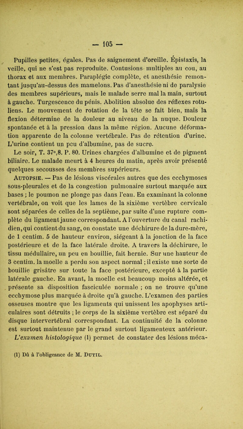 r Pupilles petites, égales. Pas de saignement d’oreille. Epistaxis, la veille, qui ne s’est pas reproduite. Contusions multiples au cou, au thorax et aux membres. Paraplégie complète, et anesthésie remon- tant jusqu’au-dessus des mamelons. Pas d’anesthésie ni de paralysie des membres supérieurs, mais le malade serre mal la main, surtout à gauche. Turgescence du pénis. Abolition absolue des réflexes rotu- liens. Le mouvement de rotation de la tête se fait bien, mais la flexion détermine de la douleur au niveau de la nuque. Douleur spontanée et à la pression dans la même région. Aucune déforma- tion apparente de la colonne vertébrale. Pas de rétention d’urine. L’urine contient un peu d’albumine, pas de sucre. Le soir, T. 37»,8. P. 80. Urines chargées d’albumine et de pigment biliaire. Le malade meurt à 4 heures du matin, après avoir présenté quelques secousses des membres supérieurs. Autopsie. — Pas de lésions viscérales autres que des ecchymoses sous-pleurales et de la congestion pulmonaire surtout marquée aux bases ; le poumon ne plonge pas dans l’eau. En examinant la colonne vertébrale, on voit que les lames de la sixième vertèbre cervicale sont séparées de celles de la septième, par suite d’une rupture com- plète du ligament jaune correspondant. A l’ouverture du canal rachi- dien, qui contient du sang, on constate une déchirure de la dure-mère, de 1 centim. 5 de hauteur environ, siégeant à la jonction de la face postérieure et de la face latérale droite. A travers la déchirure, le tissu médullaire, un peu en bouillie, fait hernie. Sur une hauteur de 3 centim. la moelle a perdu son aspect normal ; il existe une sorte de bouillie grisâtre sur toute la face postérieure, excepté à la partie latérale gauche. En avant, la moelle est beaucoup moins altérée, et , présente sa disposition fasciculée normale ; on ne trouve qu’une ecchymose plus marquée à droite qu’à gauche. L’examen des parties osseuses montre que les ligaments qui unissent les apophyses arti- culaires sont détruits ; le corps de la sixième vertèbre est séparé du disque intervertébral correspondant. La continuité de la colonne est surtout maintenue par le grand surtout ligamenteux antérieur. L'examen histologique (1) permet de constater des lésions méca- (1) Dû à l’obligeance de M. Dutil.