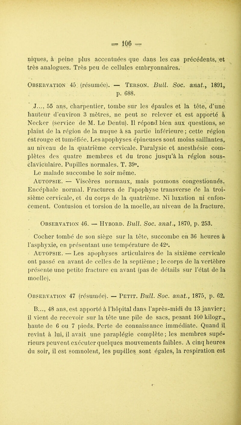 niques, à peine plus accentuées que dans les cas précédents, ;et très analogues. Très peu de cellules embryonnaires. Observation 45. (résumée). — Terson. Bull. Soc. anat.^ 1891, p. 688. J,.., 55 ans, charpentier, tombe sur les épaules et la tête, d’une hauteur d’environ 3 mètres, ne peut se relever et est apporté à Necker (service de M. Le Dentu). Il répond bien aux questions, se plaint de la région de la nuque à sa partie inférieure ; cette région éSt rouge et tuméffée. Les apophyses épineuses sont moins saillantes, au niveau de la quatrième cervicale. Paralysie et anesthésie com- plètes des quatre membres et du tronc jusqu’à la région sous- clàvicülaire. Pupilles normales. T. 39». , ' Le malade succombe le soir même. Autopsie. — Viscères normaux, mais poumons congestionnés. Encéphale normal. Fractures de l’apophyse transverse de la troi- sième cervicale, et du corps de la quatrième. Ni luxation ni enfon- cement. Contusion et torsion de la moelle, au niveau de la fracture. Observation 46.. — Hybord. Bull. Soc. anal., 1870, p. 253. Cocher tombé de son siège sur la tête, succombe en 36 heures à l’asphyxie, en présentant une température de 42'’. ' Autopsie. — Les apophyses articulaires de la sixième cervicale ont passé en avant de celles de la septième; le corps de la vertèbre présente une petite fracture en avant (pas de détails sur l’état de la moelle). Observation 47 (résumée). — Petit. Bull. Soc. anat., 1875, p. 62. B..., 48 ans, est apporté à l’hôpital dans l’après-midi du 13 janvier; il vient de recevoir sur la tête une pile de sacs, pesant 100 kilogr., haute de 6 ou 7 pieds. Perte de connaissance immédiate. Quand il revint à lui, il avait une paraplégie complète; les membres supé- rieurs peuvent exécuter quelques mouvements faibles. A cinq heures du soir, il est somnolent, les pupilles^,sont égales, la respiration est