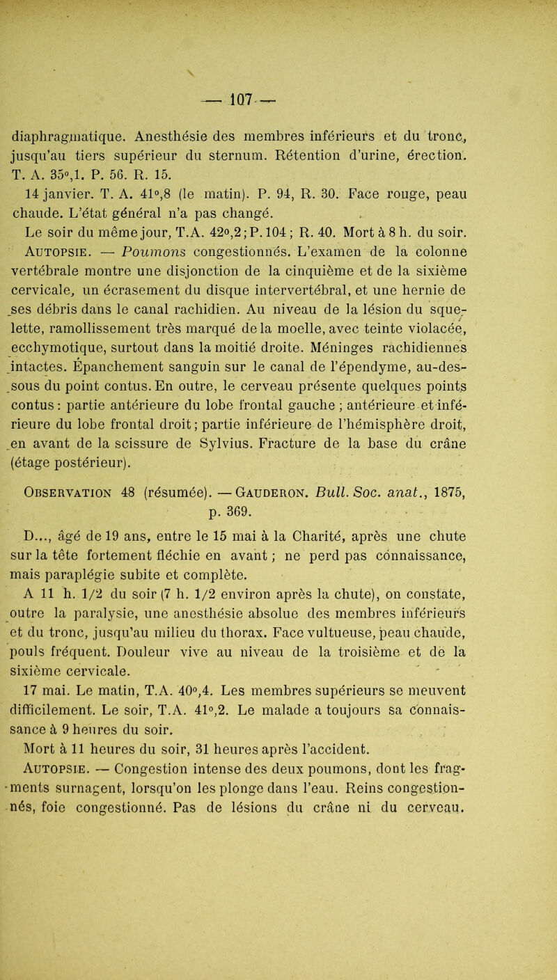 1Q7 diaphragmatique. Anesthésie des membres inférieurs et du tronc, jusqu’au tiers supérieur du sternum. Rétention d’urine, érection. T. A. 35«,1. P. 56. R. 15. 14 janvier. T. A. 41°,8 (le matin). P. 94, R. 30. Face rouge, peau chaude. L’état général n’a pas changé. Le soir du même jour, T. A. 42o,2 ; P. 104 ; R. 40. Mort à 8 h. du soir. Autopsie. — Poumons congestionnés. L’examen de la colonne vertébrale montre une disjonction de la cinquième et de la sixième cervicale, un écrasement du disque intervertébral, et une hernie de ^ses débris dans le canal rachidien. Au niveau de la lésion du sque^ lette, ramollissement très marqué delà moelle, avec teinte violacée, ecchymotique, surtout dans la moitié droite. Méninges rachidiennes intactes. Épanchement sanguin sur le canal de l’épendyme, au-des- _sous du point contus.En outre, le cerveau présente quelques points contus : partie antérieure du lobe frontal gauche ; antérieure et infé- rieure du lobe frontal droit; partie inférieure de l’hémisphère droit, .en avant de la scissure de Sylvius. Fracture de la base du crâne (étage postérieur). Observation 48 (résumée). — Gauderon. Bull Soc. anat., 1875, p. 369. D..., âgé de 19 ans, entre le 15 mai à la Charité, après une chute sur la tête fortement fléchie en avant ; ne perd pas connaissance, mais paraplégie subite et complète. A 11 h. 1/2 du soir (7 h, 1/2 environ après la chute), on constate, outre la paralysie, une anesthésie absolue des membres inférieurs et du tronc, jusqu’au milieu du thorax. Face vultueuse, jpeau chaude, pouls fréquent. Douleur vive au niveau de la troisième et dë la sixième cervicale. '  17 mai. Le matin, T.A. 40°,4. Les membres supérieurs se meuvent difficilement. Le soir, T.A. 4L,2. Le malade a toujours sa connais- sance à 9 heures du soir. Mort à 11 heures du soir, 31 heures après l’accident. Autopsie. — Congestion intense des deux poumons, dont les frag- ‘inents surnagent, lorsqu’on les plonge dans l’eau. Reins congestion- nés, foie congestionné. Pas de lésions du crâne ni. du cerveau.